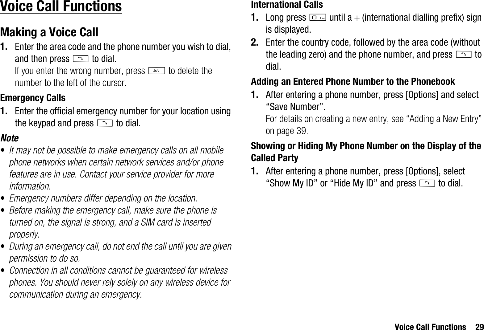 Voice Call Functions 29Voice Call FunctionsMaking a Voice Call1. Enter the area code and the phone number you wish to dial, and then press D to dial.If you enter the wrong number, press U to delete the number to the left of the cursor.Emergency Calls1. Enter the official emergency number for your location using the keypad and press D to dial.Note•It may not be possible to make emergency calls on all mobile phone networks when certain network services and/or phone features are in use. Contact your service provider for more information.•Emergency numbers differ depending on the location.•Before making the emergency call, make sure the phone is turned on, the signal is strong, and a SIM card is inserted properly.•During an emergency call, do not end the call until you are given permission to do so.•Connection in all conditions cannot be guaranteed for wireless phones. You should never rely solely on any wireless device for communication during an emergency.International Calls1. Long press Q until a  (international dialling prefix) sign is displayed.2. Enter the country code, followed by the area code (without the leading zero) and the phone number, and press D to dial.Adding an Entered Phone Number to the Phonebook1. After entering a phone number, press [Options] and select “Save Number”.For details on creating a new entry, see “Adding a New Entry” on page 39.Showing or Hiding My Phone Number on the Display of the Called Party1. After entering a phone number, press [Options], select “Show My ID” or “Hide My ID” and press D to dial.