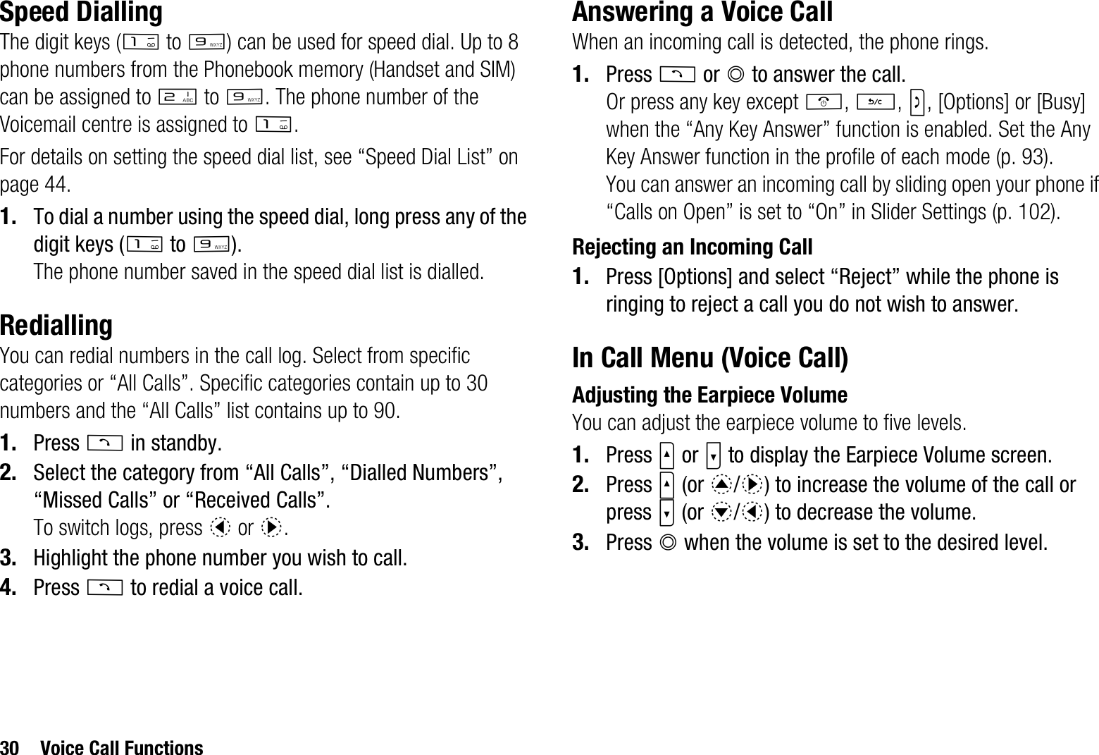 30 Voice Call FunctionsSpeed DiallingThe digit keys (G to O) can be used for speed dial. Up to 8 phone numbers from the Phonebook memory (Handset and SIM) can be assigned to H to O. The phone number of the Voicemail centre is assigned to G.For details on setting the speed dial list, see “Speed Dial List” on page 44.1. To dial a number using the speed dial, long press any of the digit keys (G to O).The phone number saved in the speed dial list is dialled.RediallingYou can redial numbers in the call log. Select from specific categories or “All Calls”. Specific categories contain up to 30 numbers and the “All Calls” list contains up to 90.1. Press D in standby.2. Select the category from “All Calls”, “Dialled Numbers”, “Missed Calls” or “Received Calls”.To switch logs, press c or d.3. Highlight the phone number you wish to call.4. Press D to redial a voice call.Answering a Voice CallWhen an incoming call is detected, the phone rings.1. Press D or B to answer the call.Or press any key except F,U,S, [Options] or [Busy] when the “Any Key Answer” function is enabled. Set the Any Key Answer function in the profile of each mode (p. 93).You can answer an incoming call by sliding open your phone if “Calls on Open” is set to “On” in Slider Settings (p. 102).Rejecting an Incoming Call1. Press [Options] and select “Reject” while the phone is ringing to reject a call you do not wish to answer.In Call Menu (Voice Call)Adjusting the Earpiece VolumeYou can adjust the earpiece volume to five levels.1. Press V or W to display the Earpiece Volume screen.2. Press V (or a/d) to increase the volume of the call or press W (or b/c) to decrease the volume.3. Press B when the volume is set to the desired level.