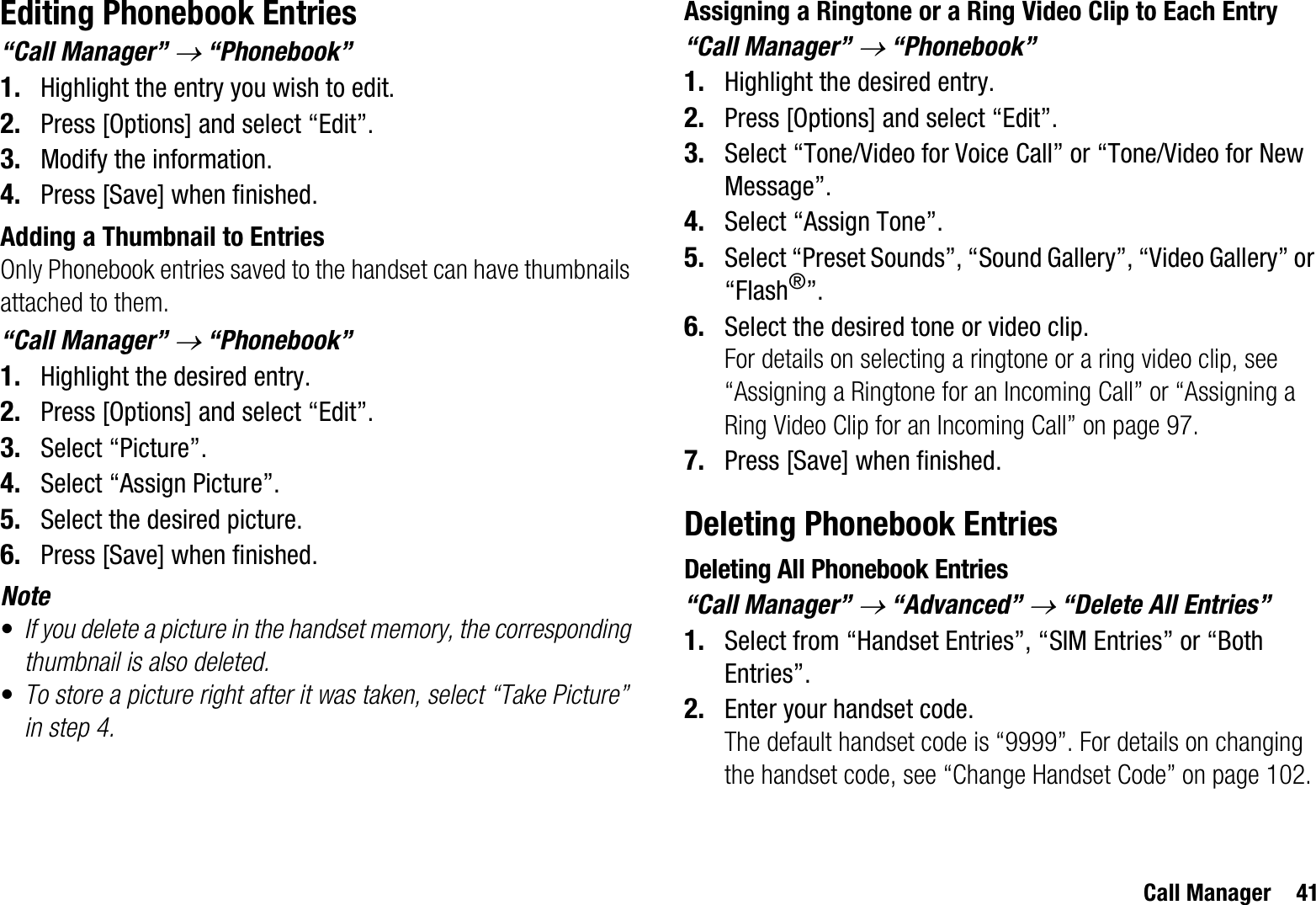 Call Manager 41Editing Phonebook Entries“Call Manager” o “Phonebook”1. Highlight the entry you wish to edit.2. Press [Options] and select “Edit”.3. Modify the information.4. Press [Save] when finished.Adding a Thumbnail to EntriesOnly Phonebook entries saved to the handset can have thumbnails attached to them.“Call Manager” o “Phonebook”1. Highlight the desired entry.2. Press [Options] and select “Edit”.3. Select “Picture”.4. Select “Assign Picture”.5. Select the desired picture.6. Press [Save] when finished.Note•If you delete a picture in the handset memory, the corresponding thumbnail is also deleted.•To store a picture right after it was taken, select “Take Picture” in step 4.Assigning a Ringtone or a Ring Video Clip to Each Entry“Call Manager” o “Phonebook”1. Highlight the desired entry.2. Press [Options] and select “Edit”.3. Select “Tone/Video for Voice Call” or “Tone/Video for New Message”.4. Select “Assign Tone”.5. Select “Preset Sounds”, “Sound Gallery”, “Video Gallery” or “Flash®”.6. Select the desired tone or video clip.For details on selecting a ringtone or a ring video clip, see “Assigning a Ringtone for an Incoming Call” or “Assigning a Ring Video Clip for an Incoming Call” on page 97.7. Press [Save] when finished.Deleting Phonebook EntriesDeleting All Phonebook Entries“Call Manager” o “Advanced” o “Delete All Entries”1. Select from “Handset Entries”, “SIM Entries” or “Both Entries”.2. Enter your handset code.The default handset code is “9999”. For details on changing the handset code, see “Change Handset Code” on page 102.