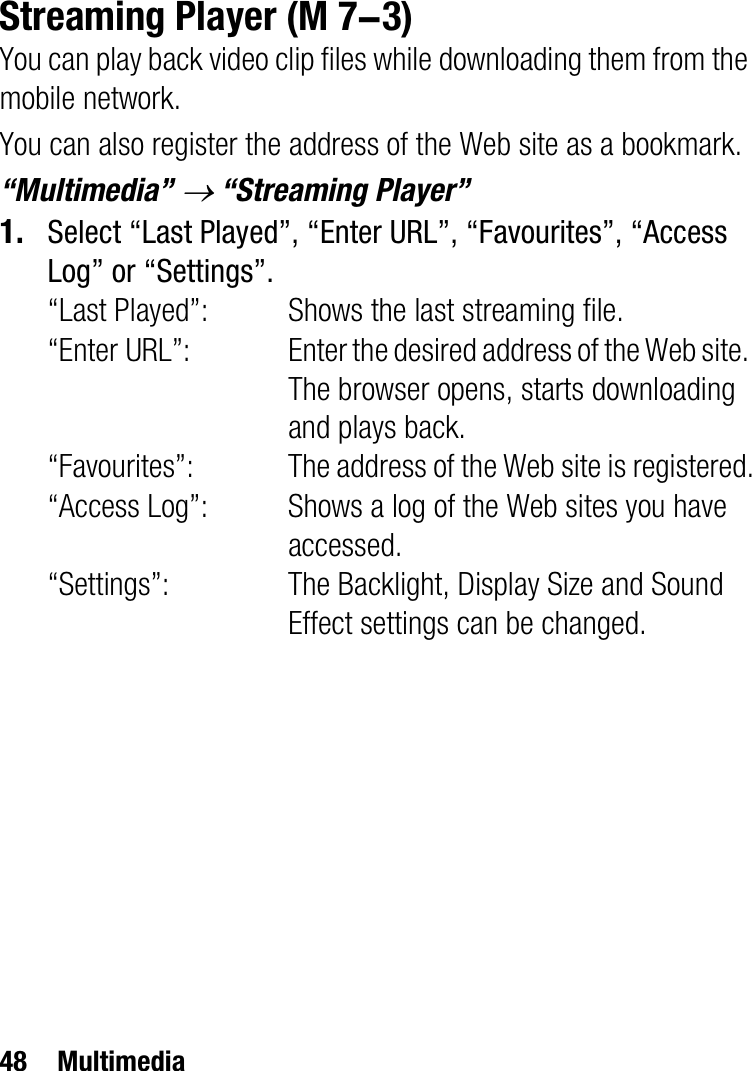 48 MultimediaStreaming PlayerYou can play back video clip files while downloading them from the mobile network.You can also register the address of the Web site as a bookmark.“Multimedia” o “Streaming Player”1. Select “Last Played”, “Enter URL”, “Favourites”, “Access Log” or “Settings”.“Last Played”: Shows the last streaming file.“Enter URL”: Enter the desired address of the Web site. The browser opens, starts downloading and plays back.“Favourites”: The address of the Web site is registered.“Access Log”: Shows a log of the Web sites you have accessed.“Settings”: The Backlight, Display Size and Sound Effect settings can be changed. (M 7-3)