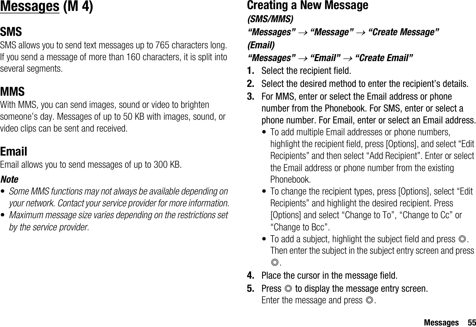 Messages 55MessagesSMSSMS allows you to send text messages up to 765 characters long. If you send a message of more than 160 characters, it is split into several segments.MMSWith MMS, you can send images, sound or video to brighten someone’s day. Messages of up to 50 KB with images, sound, or video clips can be sent and received. EmailEmail allows you to send messages of up to 300 KB.Note•Some MMS functions may not always be available depending on your network. Contact your service provider for more information.•Maximum message size varies depending on the restrictions set by the service provider.Creating a New Message(SMS/MMS)“Messages” o “Message” o “Create Message”(Email)“Messages” o “Email” o “Create Email”1. Select the recipient field.2. Select the desired method to enter the recipient’s details.3. For MMS, enter or select the Email address or phone number from the Phonebook. For SMS, enter or select a phone number. For Email, enter or select an Email address.• To add multiple Email addresses or phone numbers, highlight the recipient field, press [Options], and select “Edit Recipients” and then select “Add Recipient”. Enter or select the Email address or phone number from the existing Phonebook.• To change the recipient types, press [Options], select “Edit Recipients” and highlight the desired recipient. Press [Options] and select “Change to To”, “Change to Cc” or “Change to Bcc”.• To add a subject, highlight the subject field and press B.Then enter the subject in the subject entry screen and press B.4. Place the cursor in the message field.5. Press B to display the message entry screen.Enter the message and press B. (M 4)