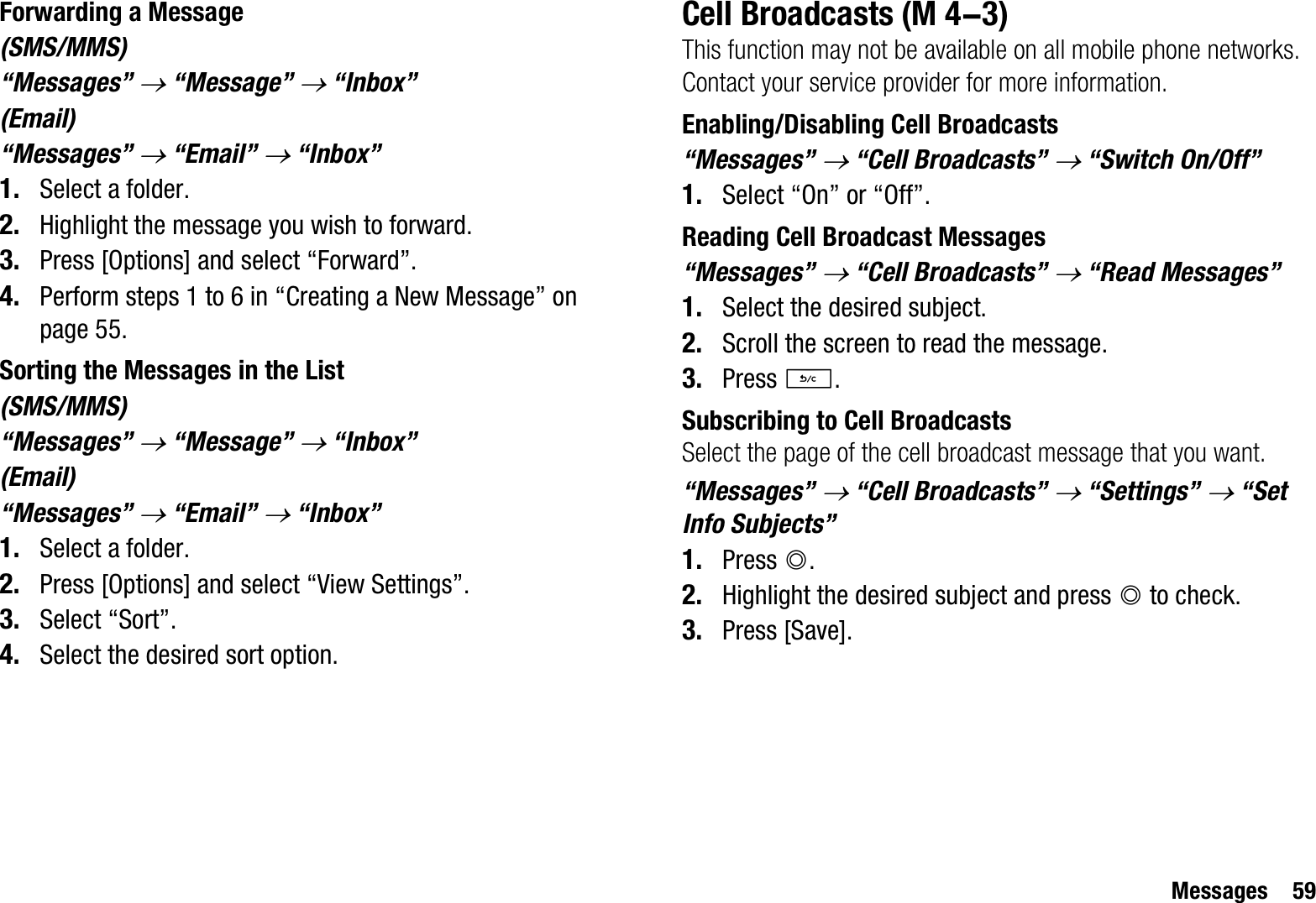 Messages 59Forwarding a Message(SMS/MMS)“Messages” o “Message” o “Inbox”(Email)“Messages” o “Email” o “Inbox”1. Select a folder.2. Highlight the message you wish to forward.3. Press [Options] and select “Forward”.4. Perform steps 1 to 6 in “Creating a New Message” on page 55.Sorting the Messages in the List(SMS/MMS)“Messages” o “Message” o “Inbox”(Email)“Messages” o “Email” o “Inbox”1. Select a folder.2. Press [Options] and select “View Settings”.3. Select “Sort”.4. Select the desired sort option.Cell BroadcastsThis function may not be available on all mobile phone networks. Contact your service provider for more information.Enabling/Disabling Cell Broadcasts“Messages” o “Cell Broadcasts” o “Switch On/Off”1. Select “On” or “Off”.Reading Cell Broadcast Messages“Messages” o “Cell Broadcasts” o “Read Messages”1. Select the desired subject.2. Scroll the screen to read the message.3. Press U.Subscribing to Cell BroadcastsSelect the page of the cell broadcast message that you want.“Messages” o “Cell Broadcasts” o “Settings” o “Set Info Subjects”1. Press B.2. Highlight the desired subject and press B to check.3. Press [Save]. (M 4-3)