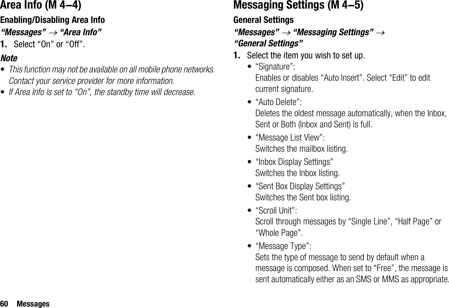 60 MessagesArea InfoEnabling/Disabling Area Info“Messages” o “Area Info”1. Select “On” or “Off”.Note•This function may not be available on all mobile phone networks. Contact your service provider for more information.•If Area Info is set to “On”, the standby time will decrease.Messaging SettingsGeneral Settings“Messages” o “Messaging Settings” o“General Settings”1. Select the item you wish to set up.• “Signature”: Enables or disables “Auto Insert”. Select “Edit” to edit current signature.•“Auto Delete”: Deletes the oldest message automatically, when the Inbox, Sent or Both (Inbox and Sent) is full.• “Message List View”: Switches the mailbox listing.• “Inbox Display Settings”Switches the Inbox listing.• “Sent Box Display Settings”Switches the Sent box listing.• “Scroll Unit”:Scroll through messages by “Single Line”, “Half Page” or “Whole Page”.• “Message Type”:Sets the type of message to send by default when a message is composed. When set to “Free”, the message is sent automatically either as an SMS or MMS as appropriate. (M 4-4)  (M 4-5)