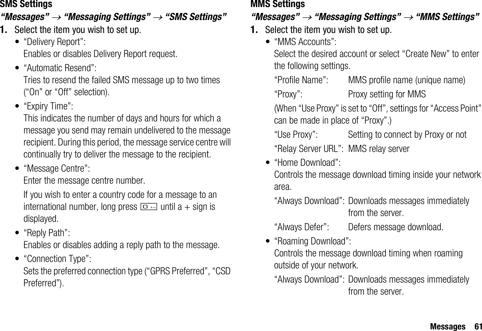 Messages 61SMS Settings“Messages” o “Messaging Settings” o “SMS Settings”1. Select the item you wish to set up.• “Delivery Report”:Enables or disables Delivery Report request.• “Automatic Resend”: Tries to resend the failed SMS message up to two times (“On” or “Off” selection).• “Expiry Time”: This indicates the number of days and hours for which a message you send may remain undelivered to the message recipient. During this period, the message service centre will continually try to deliver the message to the recipient.• “Message Centre”:Enter the message centre number.If you wish to enter a country code for a message to an international number, long press Q until a + sign is displayed.•“Reply Path”:Enables or disables adding a reply path to the message.• “Connection Type”:Sets the preferred connection type (“GPRS Preferred”, “CSD Preferred”).MMS Settings“Messages” o “Messaging Settings” o “MMS Settings”1. Select the item you wish to set up.• “MMS Accounts”:Select the desired account or select “Create New” to enter the following settings.“Profile Name”: MMS profile name (unique name)“Proxy”: Proxy setting for MMS(When “Use Proxy” is set to “Off”, settings for “Access Point” can be made in place of “Proxy”.)“Use Proxy”: Setting to connect by Proxy or not“Relay Server URL”: MMS relay server•“Home Download”:Controls the message download timing inside your network area.“Always Download”: Downloads messages immediately from the server.“Always Defer”:  Defers message download.• “Roaming Download”:Controls the message download timing when roaming outside of your network.“Always Download”: Downloads messages immediately from the server.