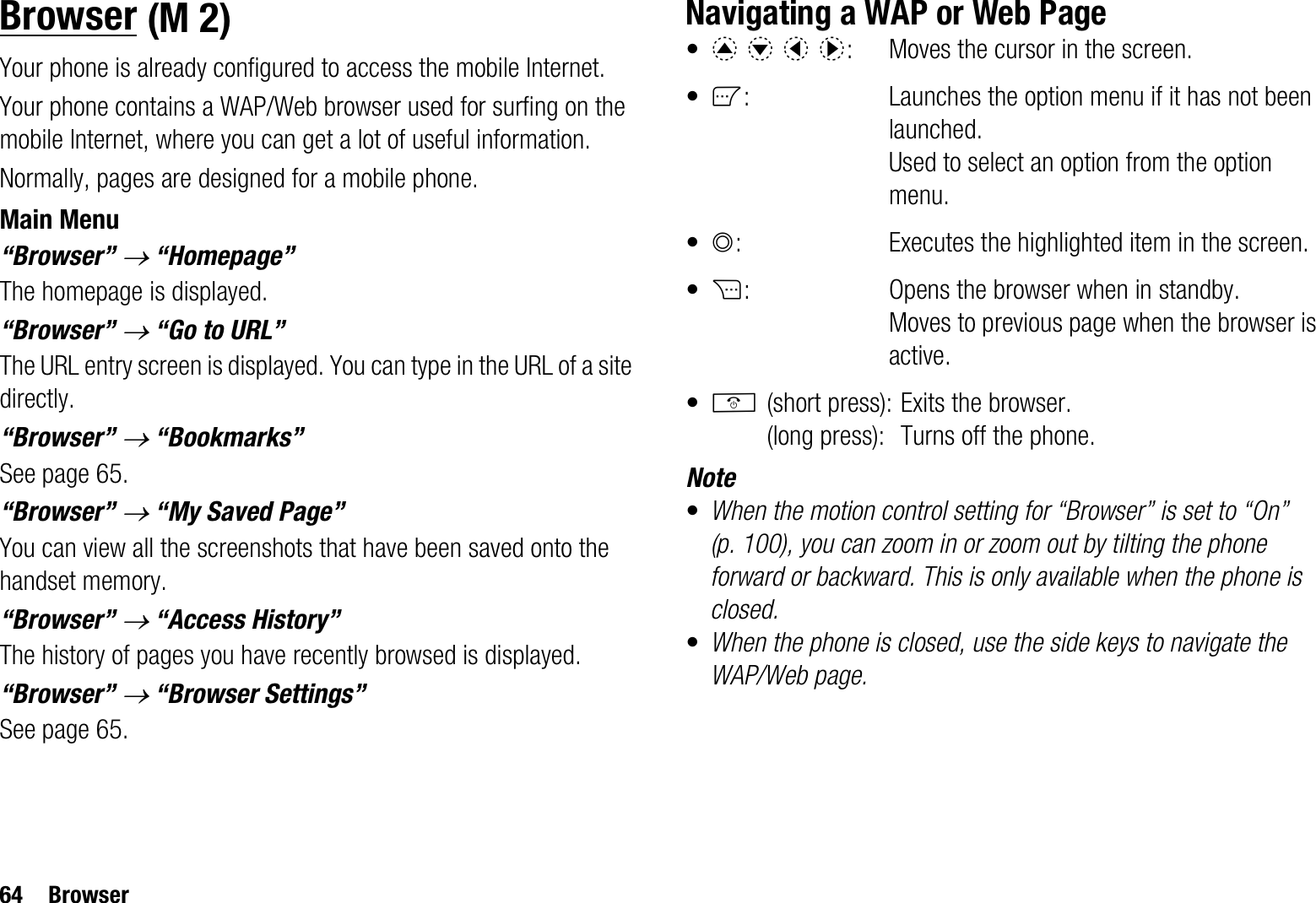 64 BrowserBrowserYour phone is already configured to access the mobile Internet.Your phone contains a WAP/Web browser used for surfing on the mobile Internet, where you can get a lot of useful information.Normally, pages are designed for a mobile phone. Main Menu“Browser” o “Homepage”The homepage is displayed.“Browser” o “Go to URL”The URL entry screen is displayed. You can type in the URL of a site directly.“Browser” o “Bookmarks”See page 65.“Browser” o “My Saved Page”You can view all the screenshots that have been saved onto the handset memory.“Browser” o “Access History”The history of pages you have recently browsed is displayed.“Browser” o “Browser Settings”See page 65.Navigating a WAP or Web Page•abcd:  Moves the cursor in the screen.•A: Launches the option menu if it has not been launched. Used to select an option from the option menu.•B: Executes the highlighted item in the screen.•C: Opens the browser when in standby. Moves to previous page when the browser is active.•F(short press): Exits the browser.(long press): Turns off the phone.Note•When the motion control setting for “Browser” is set to “On” (p. 100), you can zoom in or zoom out by tilting the phone forward or backward. This is only available when the phone is closed. •When the phone is closed, use the side keys to navigate the WAP/Web page. (M 2)