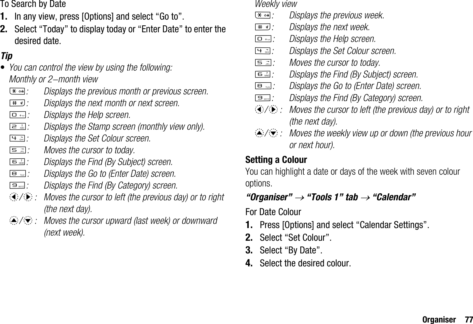 Organiser 77To Search by Date1. In any view, press [Options] and select “Go to”.2. Select “Today” to display today or “Enter Date” to enter the desired date.Tip•You can control the view by using the following:Monthly or 2-month viewP: Displays the previous month or previous screen.R: Displays the next month or next screen.Q: Displays the Help screen.H: Displays the Stamp screen (monthly view only).J: Displays the Set Colour screen.K: Moves the cursor to today.L: Displays the Find (By Subject) screen.N: Displays the Go to (Enter Date) screen.O: Displays the Find (By Category) screen.c/d: Moves the cursor to left (the previous day) or to right (the next day).a/b: Moves the cursor upward (last week) or downward (next week).Weekly viewP: Displays the previous week.R: Displays the next week.Q: Displays the Help screen.J: Displays the Set Colour screen.K: Moves the cursor to today.L: Displays the Find (By Subject) screen.N: Displays the Go to (Enter Date) screen.O: Displays the Find (By Category) screen.c/d: Moves the cursor to left (the previous day) or to right (the next day).a/b: Moves the weekly view up or down (the previous hour or next hour).Setting a ColourYou can highlight a date or days of the week with seven colour options.“Organiser” o “Tools 1” tab o “Calendar”For Date Colour1. Press [Options] and select “Calendar Settings”.2. Select “Set Colour”.3. Select “By Date”.4. Select the desired colour.
