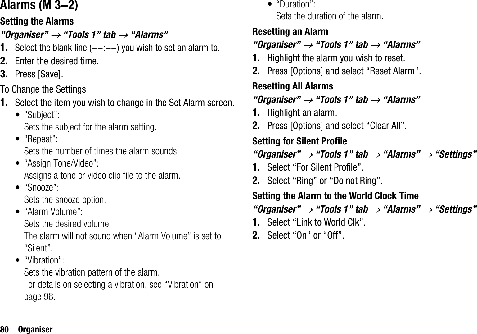 80 OrganiserAlarmsSetting the Alarms“Organiser” o “Tools 1” tab o “Alarms”1.Select the blank line (--:--) you wish to set an alarm to.2. Enter the desired time.3. Press [Save].To Change the Settings1. Select the item you wish to change in the Set Alarm screen.• “Subject”:Sets the subject for the alarm setting.•“Repeat”:Sets the number of times the alarm sounds.• “Assign Tone/Video”:Assigns a tone or video clip file to the alarm.• “Snooze”:Sets the snooze option.• “Alarm Volume”:Sets the desired volume.The alarm will not sound when “Alarm Volume” is set to “Silent”. • “Vibration”:Sets the vibration pattern of the alarm.For details on selecting a vibration, see “Vibration” on page 98.•“Duration”:Sets the duration of the alarm.Resetting an Alarm“Organiser” o “Tools 1” tab o “Alarms”1. Highlight the alarm you wish to reset.2. Press [Options] and select “Reset Alarm”.Resetting All Alarms“Organiser” o “Tools 1” tab o “Alarms”1. Highlight an alarm.2. Press [Options] and select “Clear All”.Setting for Silent Profile“Organiser” o “Tools 1” tab o “Alarms” o “Settings”1. Select “For Silent Profile”.2. Select “Ring” or “Do not Ring”.Setting the Alarm to the World Clock Time“Organiser” o “Tools 1” tab o “Alarms” o “Settings”1. Select “Link to World Clk”.2. Select “On” or “Off”. (M 3-2)