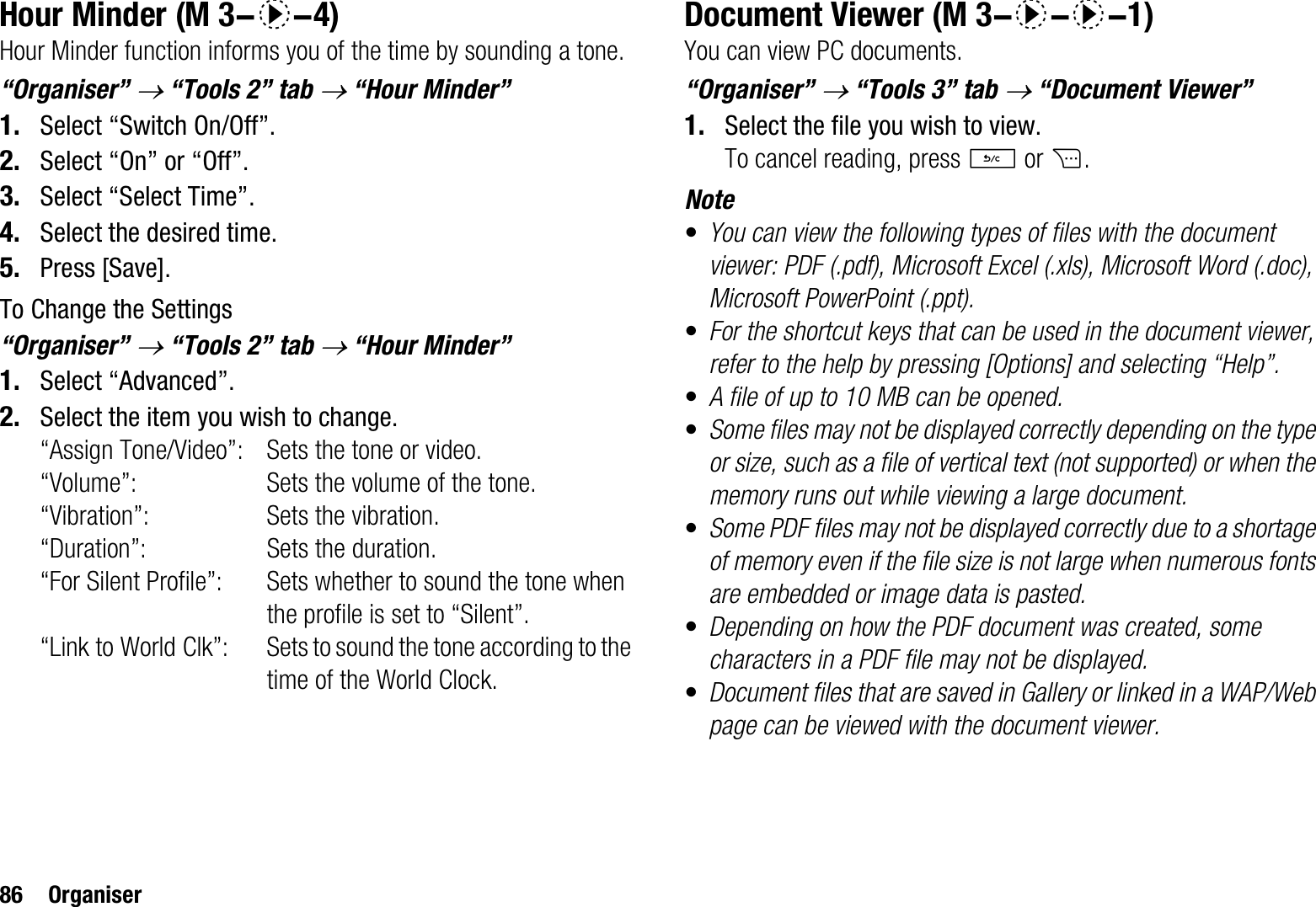 86 OrganiserHour MinderHour Minder function informs you of the time by sounding a tone.“Organiser” o “Tools 2” tab o “Hour Minder”1. Select “Switch On/Off”.2. Select “On” or “Off”.3. Select “Select Time”.4. Select the desired time.5. Press [Save].To Change the Settings“Organiser”o “Tools 2” tab o “Hour Minder”1. Select “Advanced”.2. Select the item you wish to change.“Assign Tone/Video”: Sets the tone or video.“Volume”: Sets the volume of the tone.“Vibration”: Sets the vibration.“Duration”: Sets the duration.“For Silent Profile”: Sets whether to sound the tone when the profile is set to “Silent”.“Link to World Clk”: Sets to sound the tone according to the time of the World Clock.Document ViewerYou can view PC documents.“Organiser” o “Tools 3” tab o “Document Viewer”1. Select the file you wish to view.To cancel reading, press U or C.Note•You can view the following types of files with the document viewer: PDF (.pdf), Microsoft Excel (.xls), Microsoft Word (.doc), Microsoft PowerPoint (.ppt).•For the shortcut keys that can be used in the document viewer, refer to the help by pressing [Options] and selecting “Help”.•A file of up to 10 MB can be opened.•Some files may not be displayed correctly depending on the type or size, such as a file of vertical text (not supported) or when the memory runs out while viewing a large document.•Some PDF files may not be displayed correctly due to a shortage of memory even if the file size is not large when numerous fonts are embedded or image data is pasted.•Depending on how the PDF document was created, some characters in a PDF file may not be displayed.•Document files that are saved in Gallery or linked in a WAP/Web page can be viewed with the document viewer. (M 3-d-4)  (M 3-d-d-1)