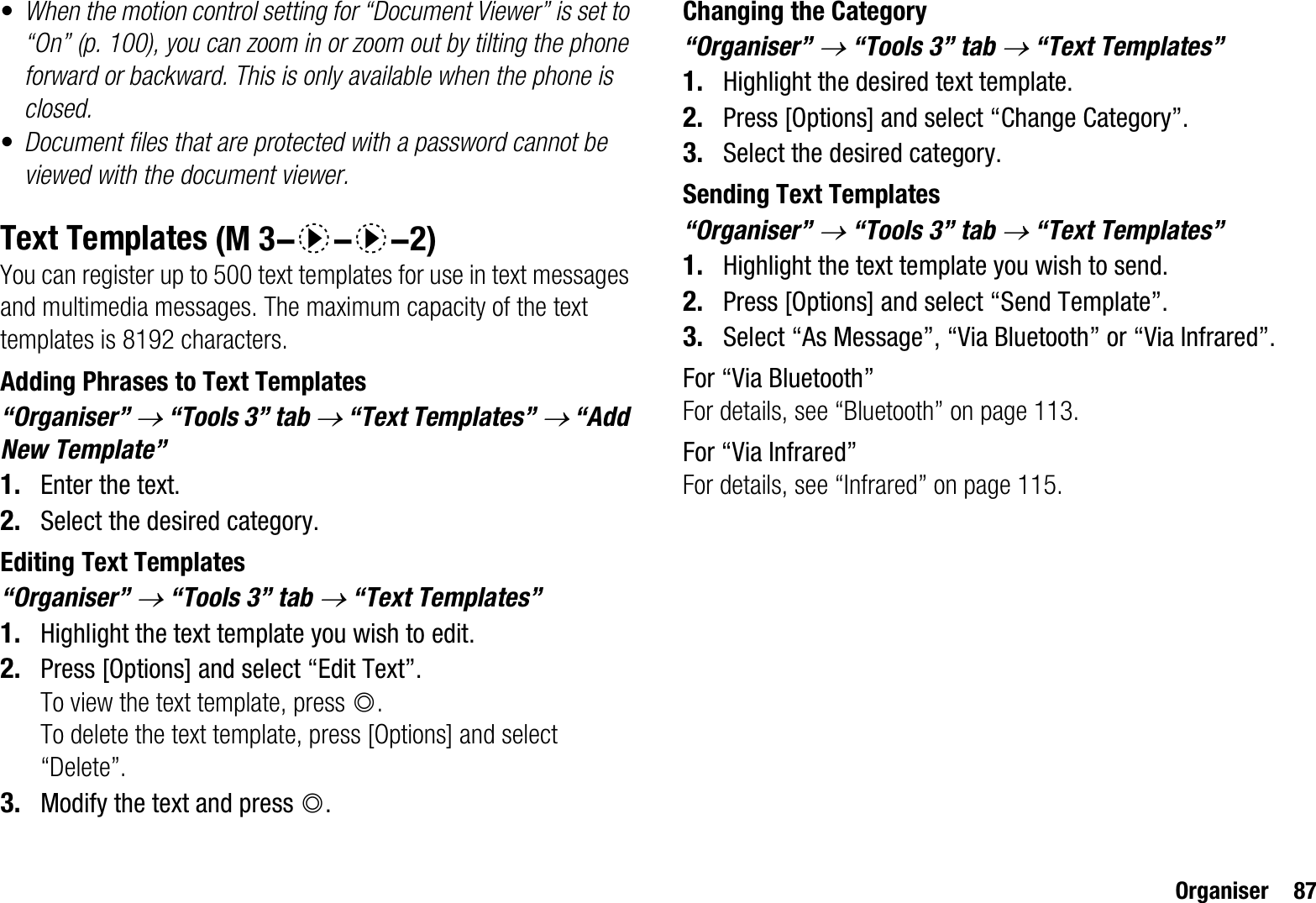 Organiser 87•When the motion control setting for “Document Viewer” is set to “On” (p. 100), you can zoom in or zoom out by tilting the phone forward or backward. This is only available when the phone is closed.•Document files that are protected with a password cannot be viewed with the document viewer.Text TemplatesYou can register up to 500 text templates for use in text messages and multimedia messages. The maximum capacity of the text templates is 8192 characters.Adding Phrases to Text Templates“Organiser” o“Tools 3” tab o “Text Templates” o “Add New Template”1. Enter the text.2. Select the desired category.Editing Text Templates“Organiser” o“Tools 3” tab o “Text Templates”1. Highlight the text template you wish to edit.2. Press [Options] and select “Edit Text”.To view the text template, press B.To delete the text template, press [Options] and select “Delete”.3. Modify the text and press B.Changing the Category“Organiser” o“Tools 3” tab o “Text Templates”1. Highlight the desired text template.2. Press [Options] and select “Change Category”.3. Select the desired category.Sending Text Templates“Organiser” o“Tools 3” tab o “Text Templates”1. Highlight the text template you wish to send.2. Press [Options] and select “Send Template”.3. Select “As Message”, “Via Bluetooth” or “Via Infrared”.For “Via Bluetooth”For details, see “Bluetooth” on page 113.For “Via Infrared”For details, see “Infrared” on page 115. (M 3-d-d-2)