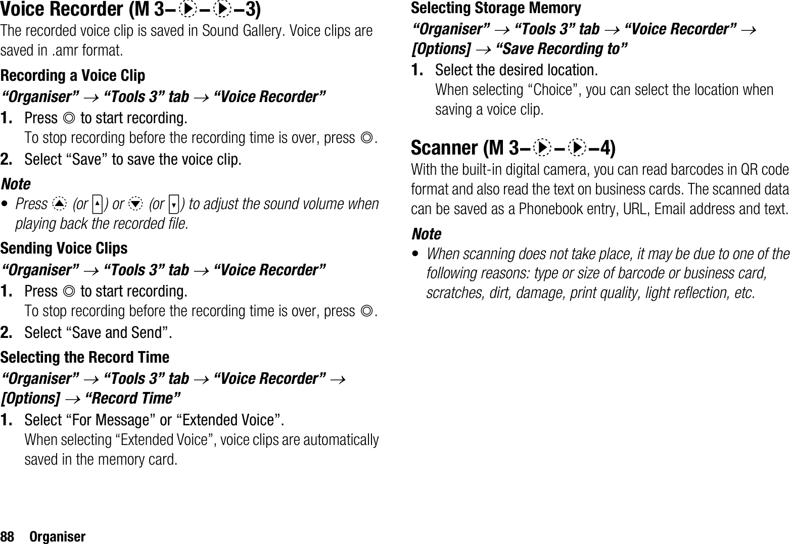 88 OrganiserVoice RecorderThe recorded voice clip is saved in Sound Gallery. Voice clips are saved in .amr format.Recording a Voice Clip“Organiser” o“Tools 3” tab o “Voice Recorder” 1. Press B to start recording.To stop recording before the recording time is over, press B.2. Select “Save” to save the voice clip.Note•Press a (or V) or b (or W) to adjust the sound volume when playing back the recorded file.Sending Voice Clips“Organiser” o“Tools 3” tab o “Voice Recorder” 1. Press B to start recording.To stop recording before the recording time is over, press B.2. Select “Save and Send”.Selecting the Record Time“Organiser” o“Tools 3” tab o “Voice Recorder” o[Options] o “Record Time”1. Select “For Message” or “Extended Voice”.When selecting “Extended Voice”, voice clips are automatically saved in the memory card.Selecting Storage Memory“Organiser” o“Tools 3” tab o “Voice Recorder” o[Options] o “Save Recording to”1. Select the desired location.When selecting “Choice”, you can select the location when saving a voice clip.ScannerWith the built-in digital camera, you can read barcodes in QR code format and also read the text on business cards. The scanned data can be saved as a Phonebook entry, URL, Email address and text.Note•When scanning does not take place, it may be due to one of the following reasons: type or size of barcode or business card, scratches, dirt, damage, print quality, light reflection, etc. (M 3-d-d-3) (M 3-d-d-4)
