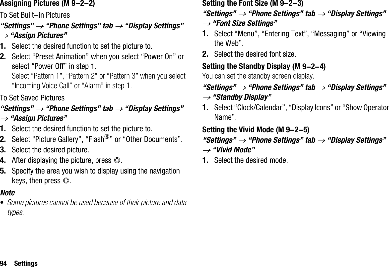 94 SettingsAssigning PicturesTo Set Built-in Pictures“Settings” o “Phone Settings” tab o “Display Settings” o “Assign Pictures”1. Select the desired function to set the picture to.2. Select “Preset Animation” when you select “Power On” or select “Power Off” in step 1.Select “Pattern 1”, “Pattern 2” or “Pattern 3” when you select “Incoming Voice Call” or “Alarm” in step 1.To Set Saved Pictures“Settings” o “Phone Settings” tab o “Display Settings” o “Assign Pictures”1. Select the desired function to set the picture to.2. Select “Picture Gallery”, “Flash®” or “Other Documents”.3. Select the desired picture.4. After displaying the picture, press B.5. Specify the area you wish to display using the navigation keys, then press B.Note•Some pictures cannot be used because of their picture and data types.Setting the Font Size“Settings” o “Phone Settings” tab o “Display Settings” o “Font Size Settings”1. Select “Menu”, “Entering Text”, “Messaging” or “Viewing the Web”.2. Select the desired font size.Setting the Standby DisplayYou can set the standby screen display.“Settings” o “Phone Settings” tab o “Display Settings” o “Standby Display” 1. Select “Clock/Calendar”, “Display Icons” or “Show Operator Name”.Setting the Vivid Mode“Settings” o “Phone Settings” tab o “Display Settings” o “Vivid Mode”1. Select the desired mode. (M 9-2-2)  (M 9-2-3) (M 9-2-4) (M 9-2-5)