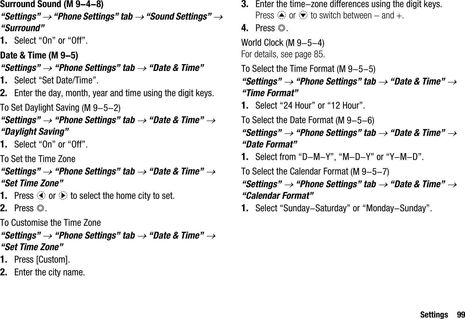 Settings 99Surround Sound“Settings” o “Phone Settings” tab o “Sound Settings” o“Surround”1. Select “On” or “Off”.Date &amp; Time“Settings” o “Phone Settings” tab o “Date &amp; Time”1. Select “Set Date/Time”.2. Enter the day, month, year and time using the digit keys.To Set Daylight Saving“Settings” o “Phone Settings” tab o “Date &amp; Time” o“Daylight Saving”1. Select “On” or “Off”.To Set the Time Zone“Settings” o “Phone Settings” tab o “Date &amp; Time” o“Set Time Zone”1. Press c or d to select the home city to set.2. Press B.To Customise the Time Zone“Settings” o “Phone Settings” tab o “Date &amp; Time” o“Set Time Zone”1. Press [Custom].2. Enter the city name.3. Enter the time-zone differences using the digit keys.Press a or b to switch between  and .4. Press B.World ClockFor details, see page 85.To Select the Time Format“Settings” o “Phone Settings” tab o “Date &amp; Time” o“Time Format”1. Select “24 Hour” or “12 Hour”.To Select the Date Format“Settings” o “Phone Settings” tab o “Date &amp; Time” o“Date Format”1. Select from “D-M-Y”, “M-D-Y” or “Y-M-D”.To Select the Calendar Format“Settings” o “Phone Settings” tab o “Date &amp; Time” o“Calendar Format”1. Select “Sunday-Saturday” or “Monday-Sunday”. (M 9-4-8) (M 9-5) (M 9-5-2) (M 9-5-4) (M 9-5-5) (M 9-5-6) (M 9-5-7)