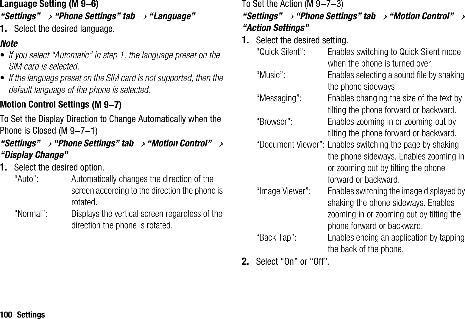 100 SettingsLanguage Setting“Settings” o “Phone Settings” tab o “Language”1. Select the desired language.Note•If you select “Automatic” in step 1, the language preset on the SIM card is selected.•If the language preset on the SIM card is not supported, then the default language of the phone is selected.Motion Control SettingsTo Set the Display Direction to Change Automatically when the Phone is Closed“Settings” o “Phone Settings” tab o “Motion Control” o“Display Change”1. Select the desired option. “Auto”: Automatically changes the direction of the screen according to the direction the phone is rotated.“Normal”: Displays the vertical screen regardless of the direction the phone is rotated.To Set the Action“Settings” o “Phone Settings” tab o “Motion Control” o“Action Settings”1. Select the desired setting.“Quick Silent”: Enables switching to Quick Silent mode when the phone is turned over.“Music”: Enables selecting a sound file by shaking the phone sideways.“Messaging”: Enables changing the size of the text by tilting the phone forward or backward.“Browser”: Enables zooming in or zooming out by tilting the phone forward or backward.“Document Viewer”: Enables switching the page by shaking the phone sideways. Enables zooming in or zooming out by tilting the phone forward or backward.“Image Viewer”: Enables switching the image displayed by shaking the phone sideways. Enables zooming in or zooming out by tilting the phone forward or backward.“Back Tap”: Enables ending an application by tapping the back of the phone.2. Select “On” or “Off”. (M 9-6) (M 9-7) (M 9-7-1) (M 9-7-3)