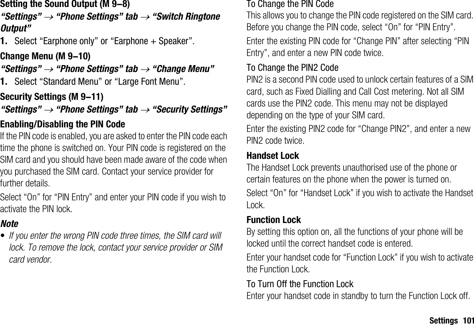 Settings 101Setting the Sound Output“Settings” o “Phone Settings” tab o “Switch Ringtone Output”1. Select “Earphone only” or “Earphone + Speaker”.Change Menu“Settings” o “Phone Settings” tab o “Change Menu”1. Select “Standard Menu” or “Large Font Menu”.Security Settings“Settings” o “Phone Settings” tab o “Security Settings”Enabling/Disabling the PIN CodeIf the PIN code is enabled, you are asked to enter the PIN code each time the phone is switched on. Your PIN code is registered on the SIM card and you should have been made aware of the code when you purchased the SIM card. Contact your service provider for further details.Select “On” for “PIN Entry” and enter your PIN code if you wish to activate the PIN lock.Note•If you enter the wrong PIN code three times, the SIM card will lock. To remove the lock, contact your service provider or SIM card vendor.To Change the PIN CodeThis allows you to change the PIN code registered on the SIM card. Before you change the PIN code, select “On” for “PIN Entry”.Enter the existing PIN code for “Change PIN” after selecting “PIN Entry”, and enter a new PIN code twice.To Change the PIN2 CodePIN2 is a second PIN code used to unlock certain features of a SIM card, such as Fixed Dialling and Call Cost metering. Not all SIM cards use the PIN2 code. This menu may not be displayed depending on the type of your SIM card.Enter the existing PIN2 code for “Change PIN2”, and enter a new PIN2 code twice.Handset LockThe Handset Lock prevents unauthorised use of the phone or certain features on the phone when the power is turned on.Select “On” for “Handset Lock” if you wish to activate the Handset Lock.Function LockBy setting this option on, all the functions of your phone will be locked until the correct handset code is entered.Enter your handset code for “Function Lock” if you wish to activate the Function Lock.To Turn Off the Function LockEnter your handset code in standby to turn the Function Lock off. (M 9-8) (M 9-10) (M 9-11)