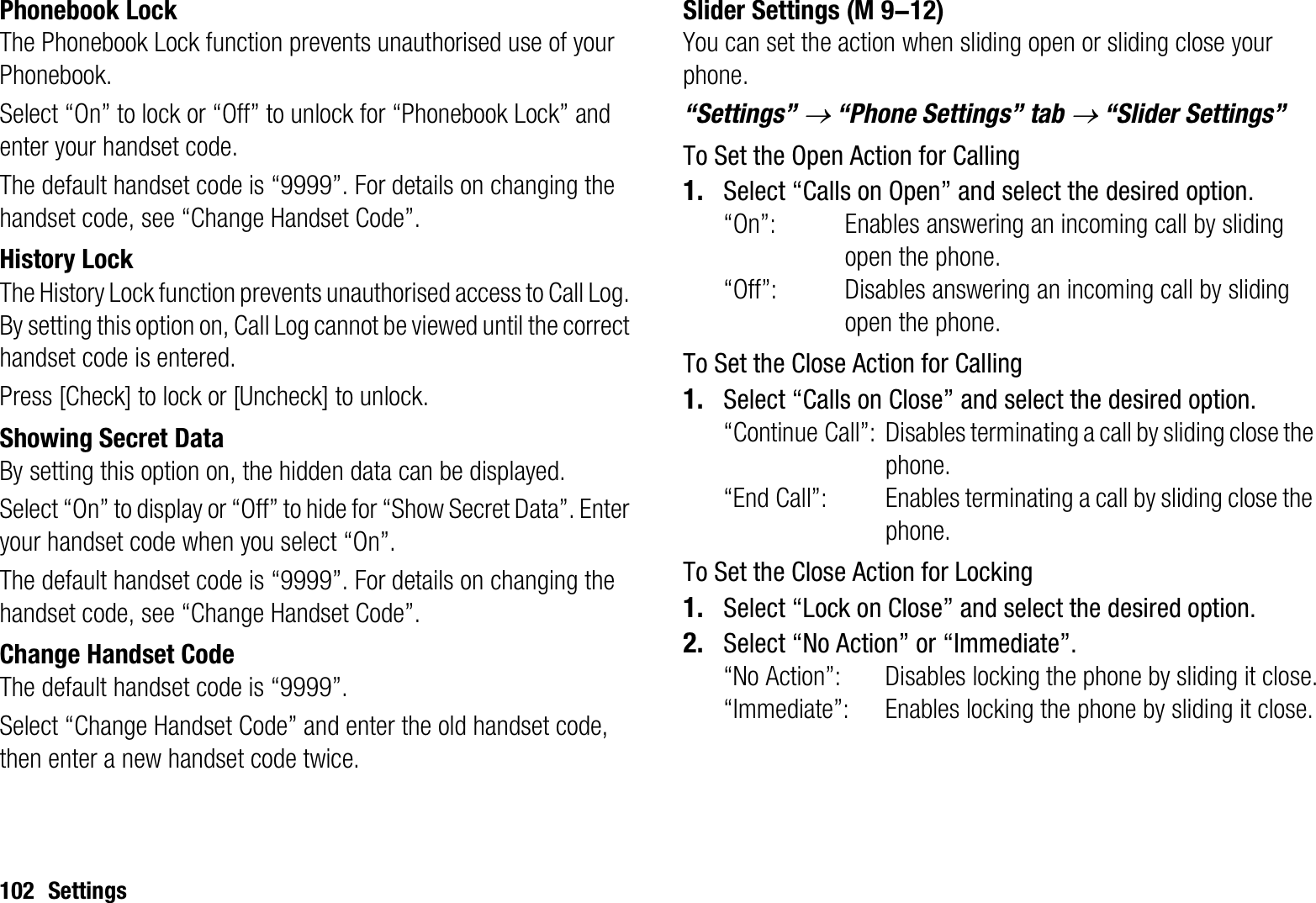 102 SettingsPhonebook LockThe Phonebook Lock function prevents unauthorised use of your Phonebook.Select “On” to lock or “Off” to unlock for “Phonebook Lock” and enter your handset code.The default handset code is “9999”. For details on changing the handset code, see “Change Handset Code”.History LockThe History Lock function prevents unauthorised access to Call Log. By setting this option on, Call Log cannot be viewed until the correct handset code is entered.Press [Check] to lock or [Uncheck] to unlock.Showing Secret DataBy setting this option on, the hidden data can be displayed.Select “On” to display or “Off” to hide for “Show Secret Data”. Enter your handset code when you select “On”.The default handset code is “9999”. For details on changing the handset code, see “Change Handset Code”.Change Handset CodeThe default handset code is “9999”.Select “Change Handset Code” and enter the old handset code, then enter a new handset code twice.Slider SettingsYou can set the action when sliding open or sliding close your phone.“Settings” o “Phone Settings” tab o “Slider Settings”To Set the Open Action for Calling1. Select “Calls on Open” and select the desired option. “On”: Enables answering an incoming call by sliding open the phone.“Off”: Disables answering an incoming call by sliding open the phone.To Set the Close Action for Calling1. Select “Calls on Close” and select the desired option. “Continue Call”: Disables terminating a call by sliding close the phone.“End Call”: Enables terminating a call by sliding close the phone.To Set the Close Action for Locking1. Select “Lock on Close” and select the desired option.2. Select “No Action” or “Immediate”. “No Action”: Disables locking the phone by sliding it close.“Immediate”: Enables locking the phone by sliding it close. (M 9-12)