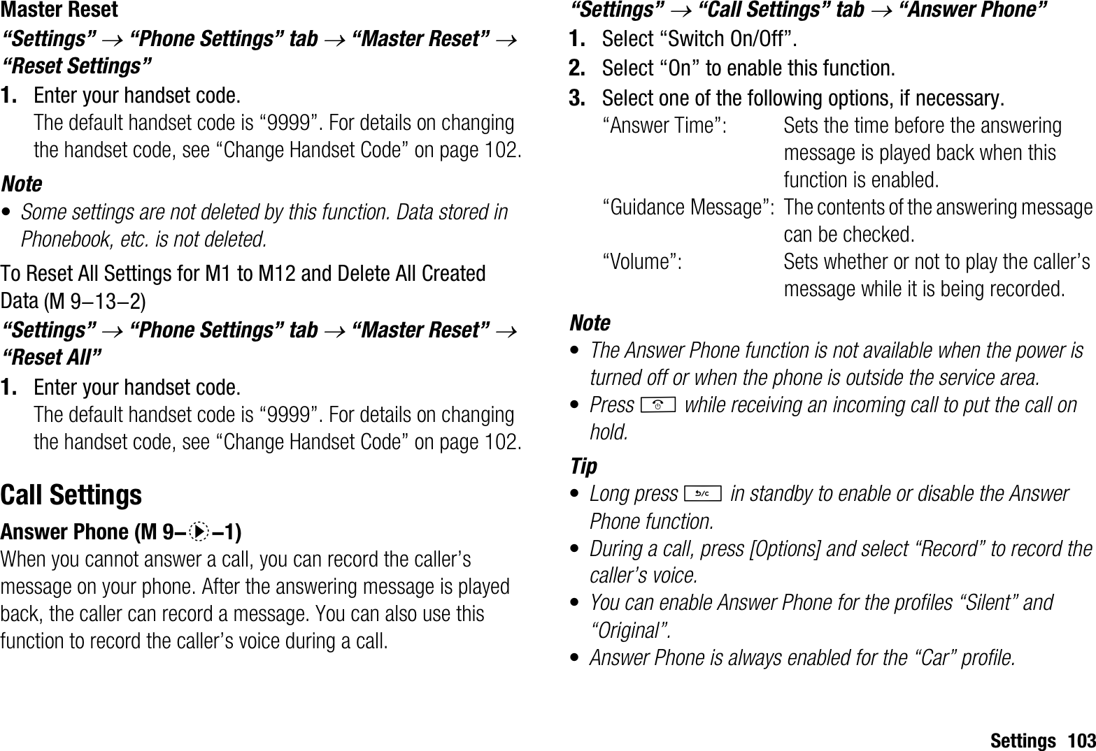 Settings 103Master Reset“Settings” o “Phone Settings” tab o “Master Reset” o“Reset Settings”1. Enter your handset code. The default handset code is “9999”. For details on changing the handset code, see “Change Handset Code” on page 102.Note•Some settings are not deleted by this function. Data stored in Phonebook, etc. is not deleted.To Reset All Settings for M1 to M12 and Delete All Created Data“Settings” o “Phone Settings” tab o “Master Reset” o“Reset All”1. Enter your handset code.The default handset code is “9999”. For details on changing the handset code, see “Change Handset Code” on page 102.Call SettingsAnswer PhoneWhen you cannot answer a call, you can record the caller’s message on your phone. After the answering message is played back, the caller can record a message. You can also use this function to record the caller’s voice during a call.“Settings” o “Call Settings” tab o “Answer Phone”1. Select “Switch On/Off”.2. Select “On” to enable this function.3. Select one of the following options, if necessary. “Answer Time”: Sets the time before the answering message is played back when this function is enabled. “Guidance Message”: The contents of the answering message can be checked.“Volume”: Sets whether or not to play the caller’s message while it is being recorded.Note•The Answer Phone function is not available when the power is turned off or when the phone is outside the service area.•Press F while receiving an incoming call to put the call on hold.Tip•Long press U in standby to enable or disable the Answer Phone function.•During a call, press [Options] and select “Record” to record the caller’s voice.•You can enable Answer Phone for the profiles “Silent” and “Original”.•Answer Phone is always enabled for the “Car” profile. (M 9-13-2) (M 9-d-1)