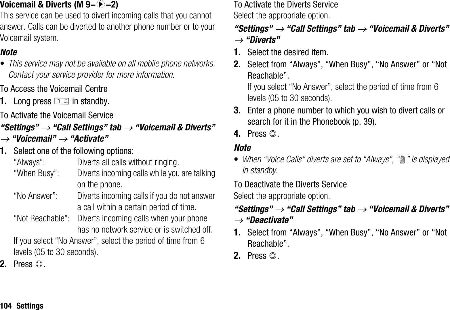 104 SettingsVoicemail &amp; DivertsThis service can be used to divert incoming calls that you cannot answer. Calls can be diverted to another phone number or to your Voicemail system.Note•This service may not be available on all mobile phone networks. Contact your service provider for more information. To Access the Voicemail Centre1. Long press G in standby.To Activate the Voicemail Service“Settings” o “Call Settings” tab o “Voicemail &amp; Diverts” o “Voicemail” o “Activate”1. Select one of the following options:“Always”: Diverts all calls without ringing.“When Busy”: Diverts incoming calls while you are talking on the phone.“No Answer”: Diverts incoming calls if you do not answer a call within a certain period of time.“Not Reachable”: Diverts incoming calls when your phone has no network service or is switched off.If you select “No Answer”, select the period of time from 6 levels (05 to 30 seconds).2. Press B.To Activate the Diverts ServiceSelect the appropriate option.“Settings” o “Call Settings” tab o “Voicemail &amp; Diverts” o “Diverts”1. Select the desired item.2. Select from “Always”, “When Busy”, “No Answer” or “Not Reachable”.If you select “No Answer”, select the period of time from 6 levels (05 to 30 seconds).3. Enter a phone number to which you wish to divert calls or search for it in the Phonebook (p. 39).4. Press B.Note•When “Voice Calls” diverts are set to “Always”, “ ” is displayed in standby.To Deactivate the Diverts ServiceSelect the appropriate option.“Settings” o “Call Settings” tab o “Voicemail &amp; Diverts” o “Deactivate”1. Select from “Always”, “When Busy”, “No Answer” or “Not Reachable”.2. Press B. (M 9-d-2)