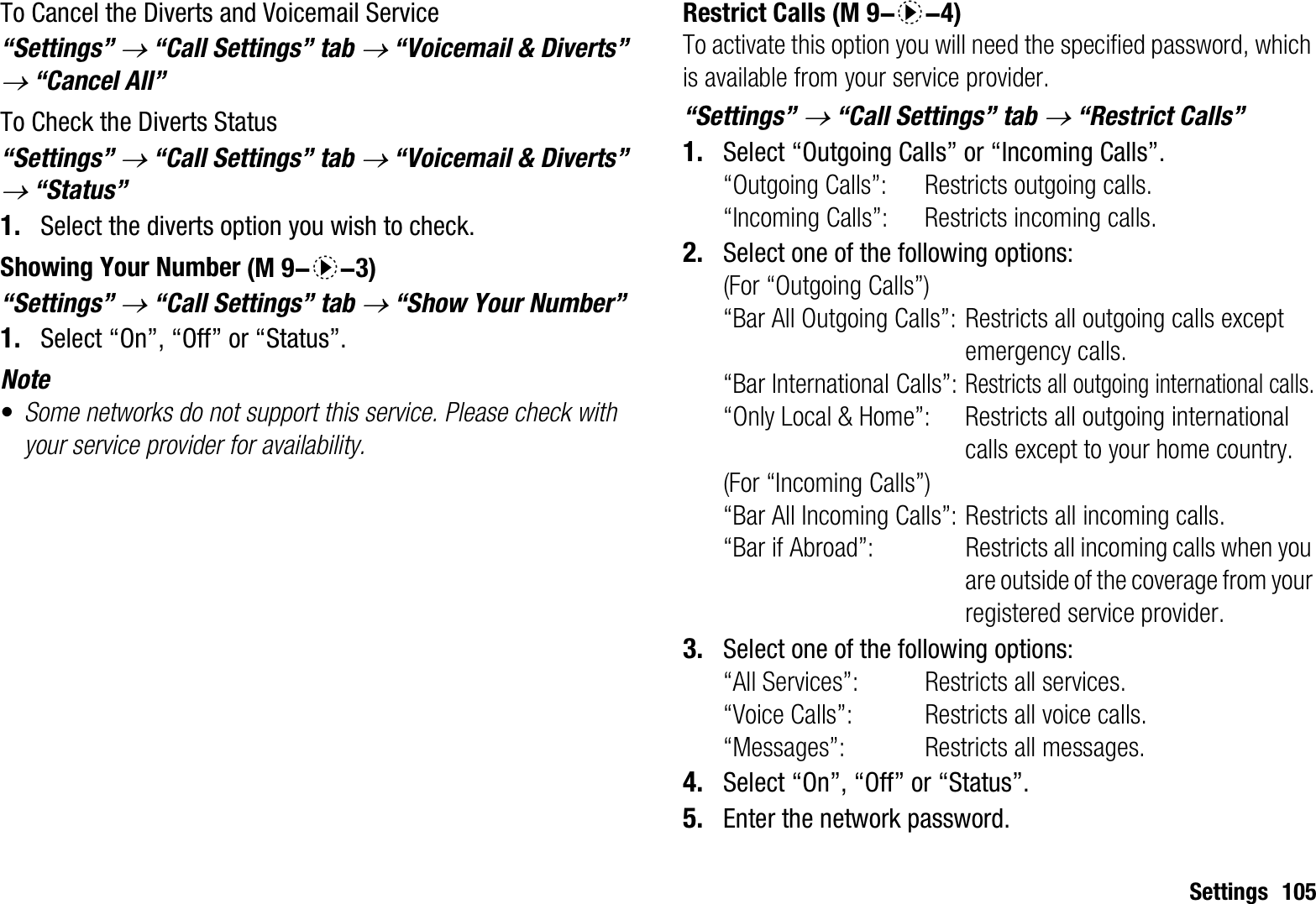 Settings 105To Cancel the Diverts and Voicemail Service“Settings” o “Call Settings” tab o “Voicemail &amp; Diverts” o “Cancel All”To Check the Diverts Status“Settings” o “Call Settings” tab o “Voicemail &amp; Diverts” o “Status”1. Select the diverts option you wish to check.Showing Your Number“Settings” o “Call Settings” tab o “Show Your Number”1. Select “On”, “Off” or “Status”.Note•Some networks do not support this service. Please check with your service provider for availability.Restrict CallsTo activate this option you will need the specified password, which is available from your service provider.“Settings” o “Call Settings” tab o “Restrict Calls”1. Select “Outgoing Calls” or “Incoming Calls”.“Outgoing Calls”: Restricts outgoing calls.“Incoming Calls”: Restricts incoming calls.2. Select one of the following options:(For “Outgoing Calls”)“Bar All Outgoing Calls”: Restricts all outgoing calls except emergency calls.“Bar International Calls”:Restricts all outgoing international calls.“Only Local &amp; Home”: Restricts all outgoing international calls except to your home country.(For “Incoming Calls”)“Bar All Incoming Calls”: Restricts all incoming calls.“Bar if Abroad”:  Restricts all incoming calls when you are outside of the coverage from your registered service provider.3. Select one of the following options:“All Services”:  Restricts all services.“Voice Calls”:  Restricts all voice calls.“Messages”:  Restricts all messages.4. Select “On”, “Off” or “Status”.5. Enter the network password. (M 9-d-3) (M 9-d-4)