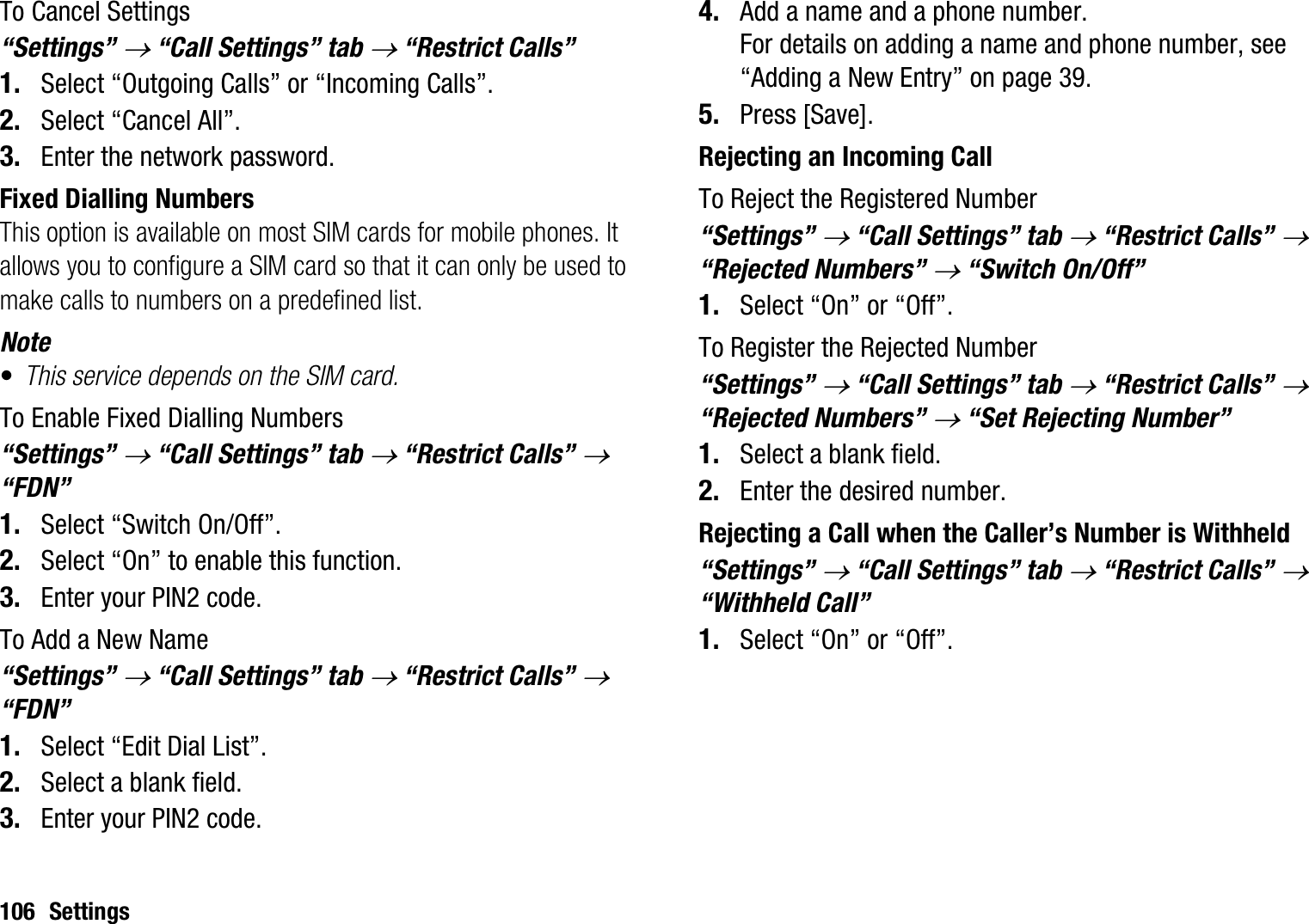 106 SettingsTo Cancel Settings“Settings” o “Call Settings” tab o “Restrict Calls”1. Select “Outgoing Calls” or “Incoming Calls”.2. Select “Cancel All”.3. Enter the network password.Fixed Dialling NumbersThis option is available on most SIM cards for mobile phones. It allows you to configure a SIM card so that it can only be used to make calls to numbers on a predefined list.Note•This service depends on the SIM card.To Enable Fixed Dialling Numbers“Settings” o “Call Settings” tab o “Restrict Calls” o“FDN”1. Select “Switch On/Off”.2. Select “On” to enable this function.3. Enter your PIN2 code.To Add a New Name“Settings” o “Call Settings” tab o “Restrict Calls” o“FDN”1. Select “Edit Dial List”.2. Select a blank field.3. Enter your PIN2 code.4. Add a name and a phone number.For details on adding a name and phone number, see “Adding a New Entry” on page 39.5. Press [Save].Rejecting an Incoming CallTo Reject the Registered Number“Settings” o “Call Settings” tab o “Restrict Calls” o“Rejected Numbers” o“Switch On/Off”1. Select “On” or “Off”.To Register the Rejected Number“Settings” o “Call Settings” tab o “Restrict Calls” o“Rejected Numbers” o“Set Rejecting Number”1. Select a blank field.2. Enter the desired number.Rejecting a Call when the Caller’s Number is Withheld“Settings” o “Call Settings” tab o “Restrict Calls” o“Withheld Call” 1. Select “On” or “Off”.