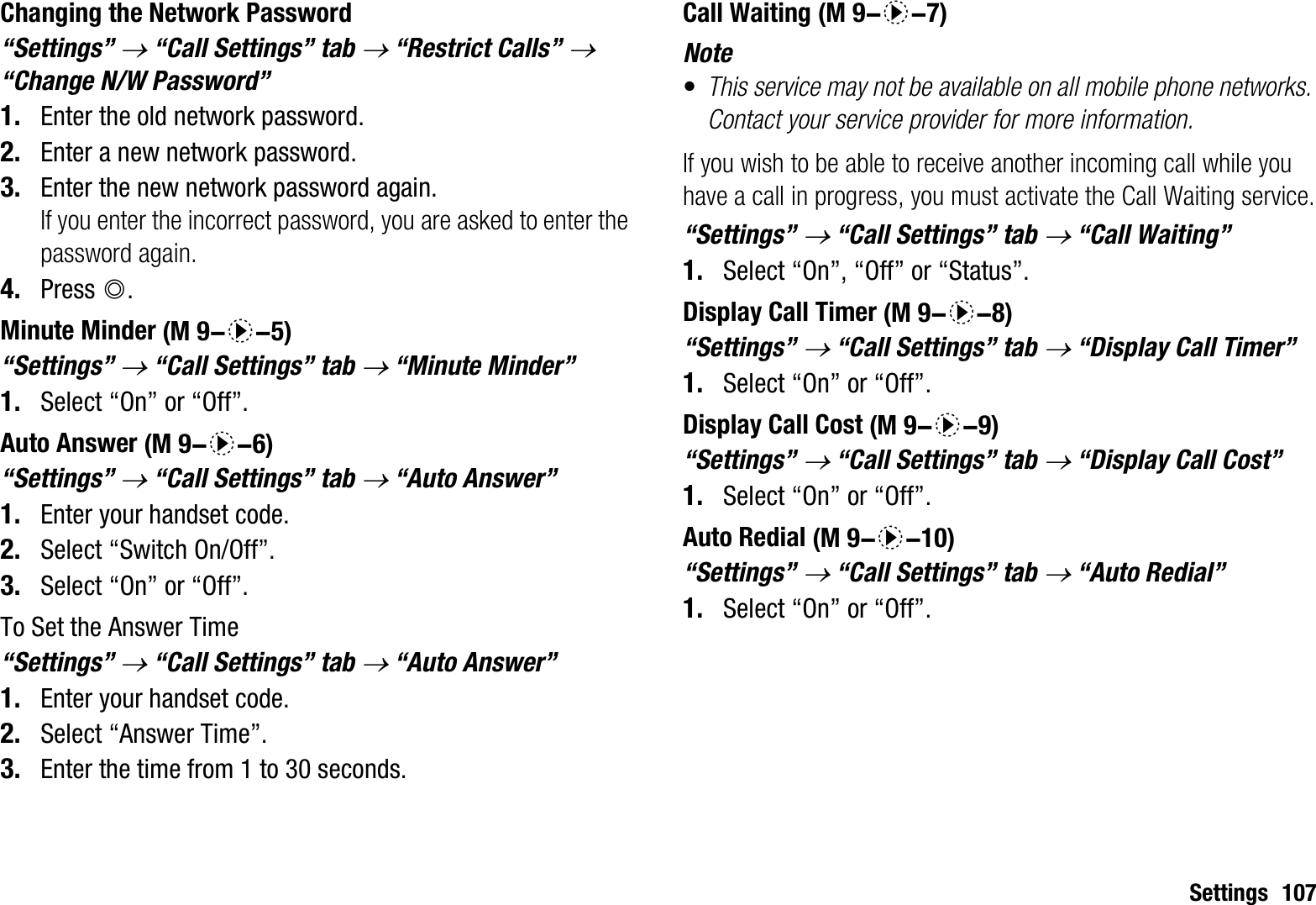 Settings 107Changing the Network Password“Settings” o “Call Settings” tab o “Restrict Calls” o“Change N/W Password”1. Enter the old network password.2. Enter a new network password.3. Enter the new network password again.If you enter the incorrect password, you are asked to enter the password again.4. Press B.Minute Minder“Settings” o “Call Settings” tab o “Minute Minder”1. Select “On” or “Off”.Auto Answer“Settings” o “Call Settings” tab o “Auto Answer”1. Enter your handset code.2. Select “Switch On/Off”.3. Select “On” or “Off”.To Set the Answer Time“Settings” o “Call Settings” tab o “Auto Answer”1. Enter your handset code.2. Select “Answer Time”.3. Enter the time from 1 to 30 seconds.Call WaitingNote•This service may not be available on all mobile phone networks. Contact your service provider for more information.If you wish to be able to receive another incoming call while you have a call in progress, you must activate the Call Waiting service.“Settings” o “Call Settings” tab o “Call Waiting”1. Select “On”, “Off” or “Status”.Display Call Timer“Settings” o “Call Settings” tab o “Display Call Timer”1. Select “On” or “Off”.Display Call Cost“Settings” o “Call Settings” tab o “Display Call Cost”1. Select “On” or “Off”.Auto Redial“Settings” o “Call Settings” tab o “Auto Redial”1. Select “On” or “Off”. (M 9-d-5) (M 9-d-6) (M 9-d-7) (M 9-d-8) (M 9-d-9) (M 9-d-10)