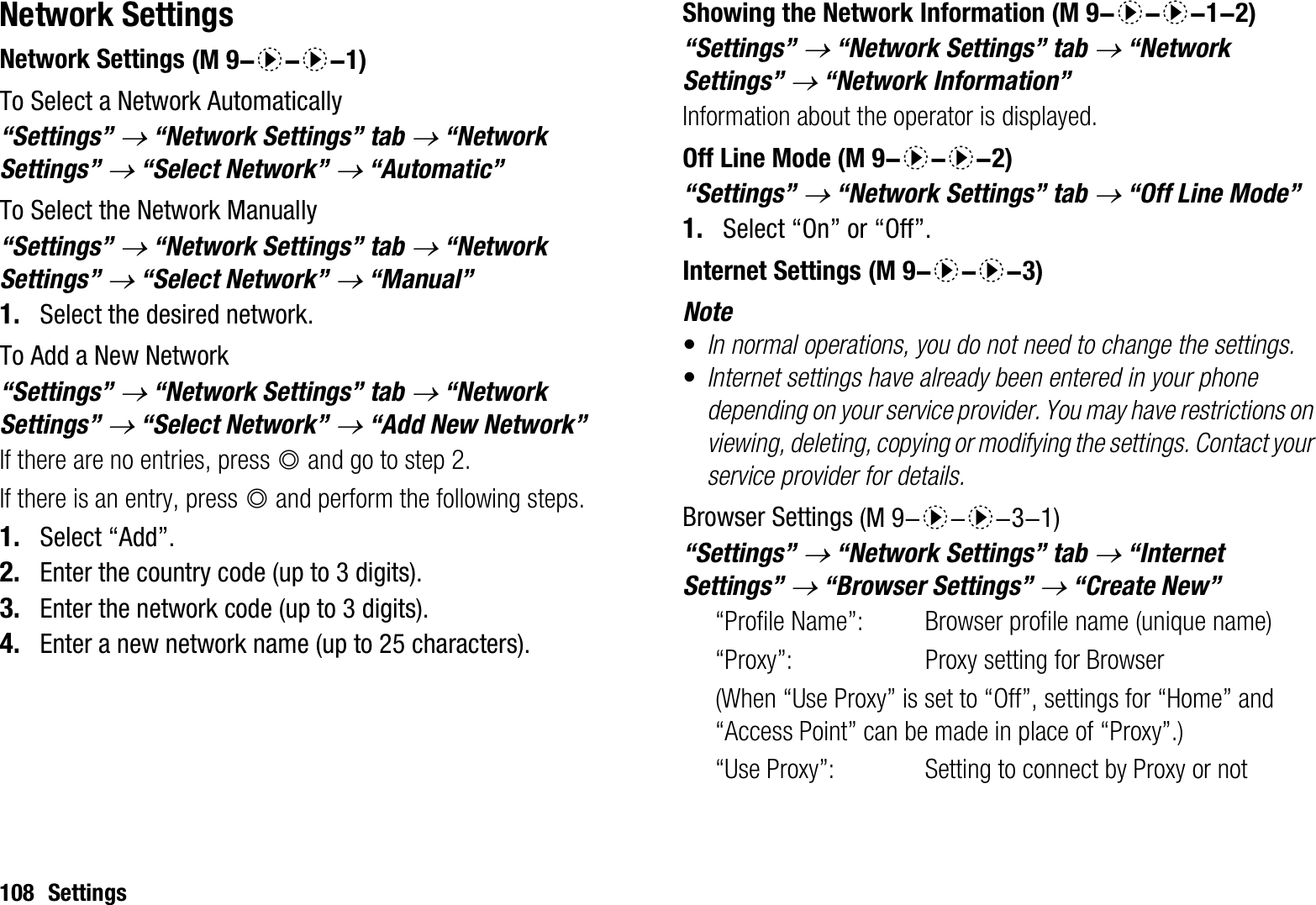 108 SettingsNetwork SettingsNetwork SettingsTo Select a Network Automatically“Settings” o “Network Settings” tab o “Network Settings” o “Select Network” o “Automatic”To Select the Network Manually“Settings” o “Network Settings” tab o “Network Settings” o “Select Network” o “Manual”1. Select the desired network.To Add a New Network“Settings” o “Network Settings” tab o “Network Settings” o “Select Network” o“Add New Network”If there are no entries, press B and go to step 2.If there is an entry, press B and perform the following steps.1. Select “Add”.2. Enter the country code (up to 3 digits).3. Enter the network code (up to 3 digits).4. Enter a new network name (up to 25 characters).Showing the Network Information“Settings” o “Network Settings” tab o “Network Settings” o “Network Information”Information about the operator is displayed.Off Line Mode“Settings” o “Network Settings” tab o “Off Line Mode”1. Select “On” or “Off”.Internet SettingsNote•In normal operations, you do not need to change the settings.•Internet settings have already been entered in your phone depending on your service provider. You may have restrictions on viewing, deleting, copying or modifying the settings. Contact your service provider for details.Browser Settings“Settings” o “Network Settings” tab o “Internet Settings” o “Browser Settings” o “Create New”“Profile Name”:  Browser profile name (unique name)“Proxy”:  Proxy setting for Browser (When “Use Proxy” is set to “Off”, settings for “Home” and “Access Point” can be made in place of “Proxy”.)“Use Proxy”:  Setting to connect by Proxy or not (M 9-d-d-1) (M 9-d-d-1-2) (M 9-d-d-2) (M 9-d-d-3) (M 9-d-d-3-1)