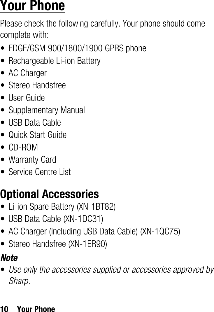 10 Your PhoneYour PhonePlease check the following carefully. Your phone should come complete with:• EDGE/GSM 900/1800/1900 GPRS phone• Rechargeable Li-ion Battery• AC Charger• Stereo Handsfree•User Guide• Supplementary Manual• USB Data Cable•Quick Start Guide•CD-ROM• Warranty Card• Service Centre ListOptional Accessories• Li-ion Spare Battery (XN-1BT82)• USB Data Cable (XN-1DC31)• AC Charger (including USB Data Cable) (XN-1QC75)• Stereo Handsfree (XN-1ER90)Note•Use only the accessories supplied or accessories approved by Sharp.