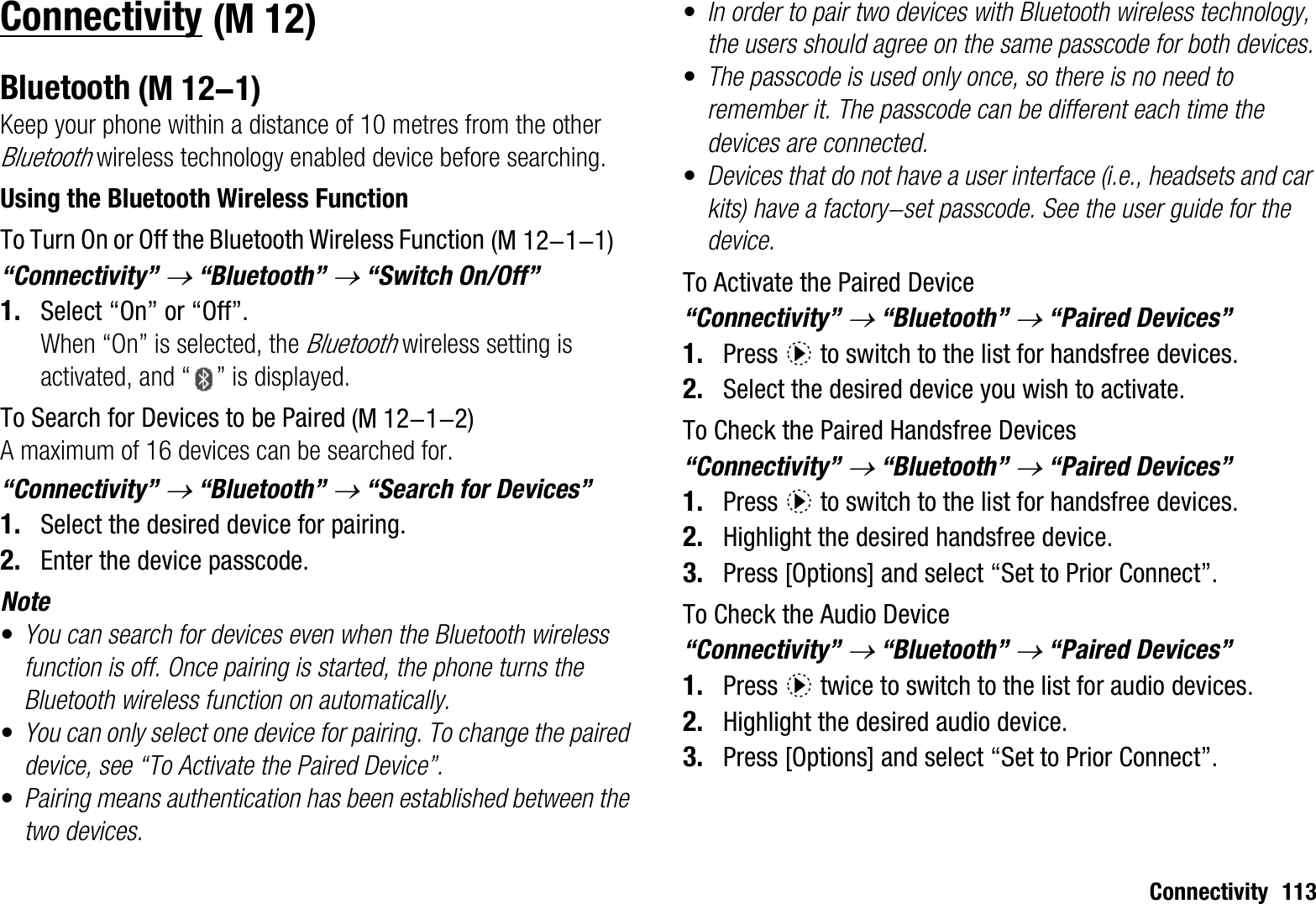 Connectivity 113ConnectivityBluetoothKeep your phone within a distance of 10 metres from the other Bluetooth wireless technology enabled device before searching.Using the Bluetooth Wireless FunctionTo Turn On or Off the Bluetooth Wireless Function“Connectivity” o “Bluetooth” o “Switch On/Off”1. Select “On” or “Off”.When “On” is selected, the Bluetooth wireless setting is activated, and “ ” is displayed.To Search for Devices to be PairedA maximum of 16 devices can be searched for.“Connectivity” o “Bluetooth” o “Search for Devices”1. Select the desired device for pairing.2. Enter the device passcode.Note•You can search for devices even when the Bluetooth wireless function is off. Once pairing is started, the phone turns the Bluetooth wireless function on automatically.•You can only select one device for pairing. To change the paired device, see “To Activate the Paired Device”.•Pairing means authentication has been established between the two devices.•In order to pair two devices with Bluetooth wireless technology, the users should agree on the same passcode for both devices.•The passcode is used only once, so there is no need to remember it. The passcode can be different each time the devices are connected.•Devices that do not have a user interface (i.e., headsets and car kits) have a factory-set passcode. See the user guide for the device.To Activate the Paired Device“Connectivity” o “Bluetooth” o “Paired Devices”1. Press d to switch to the list for handsfree devices. 2. Select the desired device you wish to activate.To Check the Paired Handsfree Devices“Connectivity” o “Bluetooth” o “Paired Devices”1. Press d to switch to the list for handsfree devices. 2. Highlight the desired handsfree device.3. Press [Options] and select “Set to Prior Connect”.To Check the Audio Device“Connectivity” o “Bluetooth” o “Paired Devices”1. Press d twice to switch to the list for audio devices.2. Highlight the desired audio device.3. Press [Options] and select “Set to Prior Connect”.(M 12) (M 12-1) (M 12-1-1) (M 12-1-2)