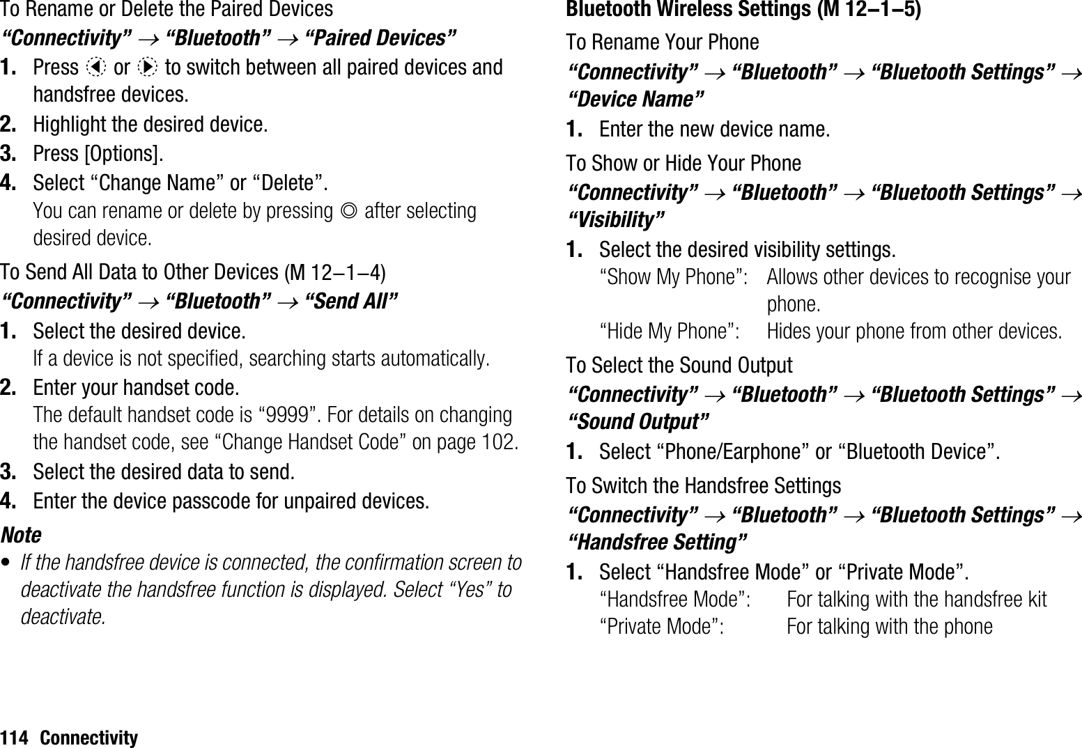 114 ConnectivityTo Rename or Delete the Paired Devices “Connectivity” o “Bluetooth” o “Paired Devices”1. Press c or d to switch between all paired devices and handsfree devices. 2. Highlight the desired device.3. Press [Options].4. Select “Change Name” or “Delete”.You can rename or delete by pressing B after selecting desired device.To Send All Data to Other Devices“Connectivity” o “Bluetooth” o “Send All”1. Select the desired device.If a device is not specified, searching starts automatically.2. Enter your handset code.The default handset code is “9999”. For details on changing the handset code, see “Change Handset Code” on page 102.3. Select the desired data to send.4. Enter the device passcode for unpaired devices.Note•If the handsfree device is connected, the confirmation screen to deactivate the handsfree function is displayed. Select “Yes” to deactivate.Bluetooth Wireless SettingsTo Rename Your Phone“Connectivity” o “Bluetooth” o “Bluetooth Settings” o“Device Name”1. Enter the new device name.To Show or Hide Your Phone“Connectivity” o “Bluetooth” o “Bluetooth Settings” o“Visibility”1. Select the desired visibility settings.“Show My Phone”: Allows other devices to recognise your phone.“Hide My Phone”: Hides your phone from other devices.To Select the Sound Output“Connectivity” o “Bluetooth” o “Bluetooth Settings” o“Sound Output”1. Select “Phone/Earphone” or “Bluetooth Device”.To Switch the Handsfree Settings“Connectivity” o “Bluetooth” o “Bluetooth Settings” o“Handsfree Setting”1. Select “Handsfree Mode” or “Private Mode”.“Handsfree Mode”: For talking with the handsfree kit“Private Mode”: For talking with the phone (M 12-1-4) (M 12-1-5)