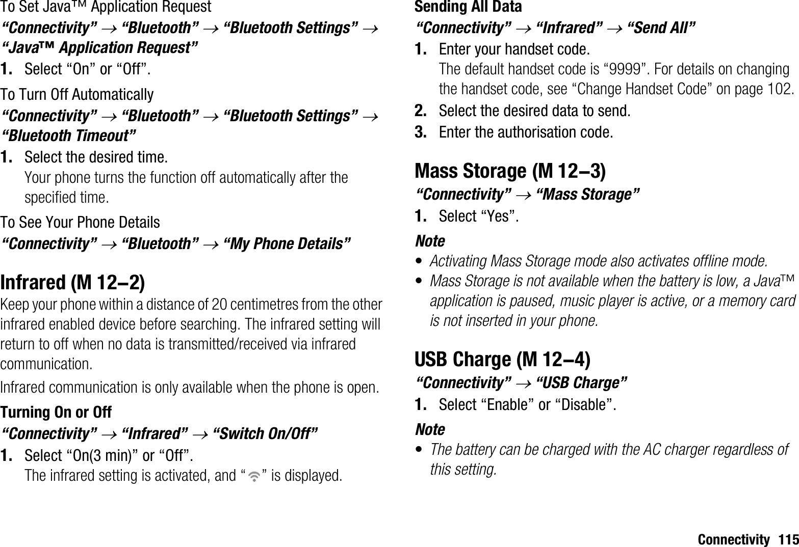 Connectivity 115To Set Java™ Application Request“Connectivity” o “Bluetooth” o “Bluetooth Settings” o“Java™ Application Request”1. Select “On” or “Off”.To Turn Off Automatically“Connectivity” o “Bluetooth” o “Bluetooth Settings” o“Bluetooth Timeout”1. Select the desired time.Your phone turns the function off automatically after the specified time.To See Your Phone Details“Connectivity” o “Bluetooth” o “My Phone Details”InfraredKeep your phone within a distance of 20 centimetres from the other infrared enabled device before searching. The infrared setting will return to off when no data is transmitted/received via infrared communication.Infrared communication is only available when the phone is open.Turning On or Off“Connectivity” o “Infrared” o “Switch On/Off”1. Select “On(3 min)” or “Off”.The infrared setting is activated, and “ ” is displayed.Sending All Data“Connectivity” o “Infrared” o “Send All”1. Enter your handset code.The default handset code is “9999”. For details on changing the handset code, see “Change Handset Code” on page 102.2. Select the desired data to send.3. Enter the authorisation code.Mass Storage“Connectivity” o “Mass Storage”1. Select “Yes”.Note•Activating Mass Storage mode also activates offline mode.•Mass Storage is not available when the battery is low, a Java™application is paused, music player is active, or a memory card is not inserted in your phone.USB Charge“Connectivity” o “USB Charge”1. Select “Enable” or “Disable”.Note•The battery can be charged with the AC charger regardless of this setting. (M 12-2) (M 12-3) (M 12-4)