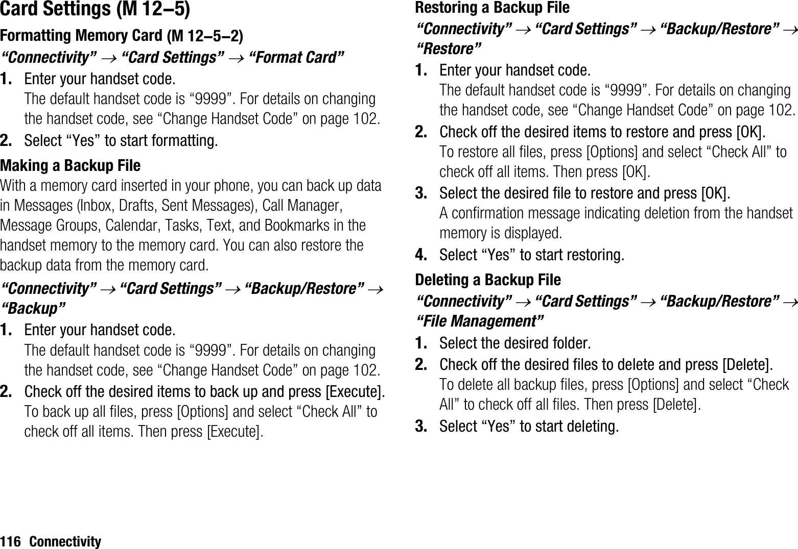 116 ConnectivityCard SettingsFormatting Memory Card“Connectivity” o “Card Settings” o “Format Card”1. Enter your handset code.The default handset code is “9999”. For details on changing the handset code, see “Change Handset Code” on page 102.2. Select “Yes” to start formatting.Making a Backup FileWith a memory card inserted in your phone, you can back up data in Messages (Inbox, Drafts, Sent Messages), Call Manager, Message Groups, Calendar, Tasks, Text, and Bookmarks in the handset memory to the memory card. You can also restore the backup data from the memory card.“Connectivity” o “Card Settings” o “Backup/Restore” o“Backup”1. Enter your handset code.The default handset code is “9999”. For details on changing the handset code, see “Change Handset Code” on page 102.2. Check off the desired items to back up and press [Execute].To back up all files, press [Options] and select “Check All” to check off all items. Then press [Execute].Restoring a Backup File“Connectivity” o “Card Settings” o “Backup/Restore” o“Restore”1. Enter your handset code.The default handset code is “9999”. For details on changing the handset code, see “Change Handset Code” on page 102.2. Check off the desired items to restore and press [OK].To restore all files, press [Options] and select “Check All” to check off all items. Then press [OK].3. Select the desired file to restore and press [OK].A confirmation message indicating deletion from the handset memory is displayed.4. Select “Yes” to start restoring.Deleting a Backup File“Connectivity” o “Card Settings” o “Backup/Restore” o“File Management”1. Select the desired folder.2. Check off the desired files to delete and press [Delete].To delete all backup files, press [Options] and select “Check All” to check off all files. Then press [Delete].3. Select “Yes” to start deleting. (M 12-5) (M 12-5-2)