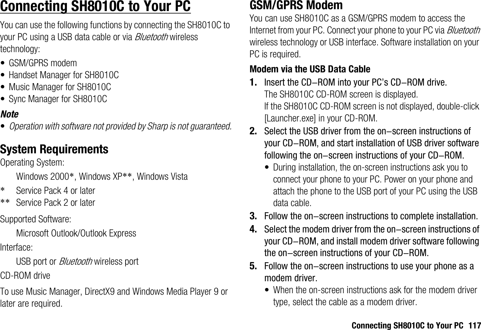 Connecting SH8010C to Your PC 117Connecting SH8010C to Your PCYou can use the following functions by connecting the SH8010C to your PC using a USB data cable or via Bluetooth wireless technology:• GSM/GPRS modem• Handset Manager for SH8010C• Music Manager for SH8010C• Sync Manager for SH8010CNote•Operation with software not provided by Sharp is not guaranteed.System RequirementsOperating System:Windows 2000*, Windows XP**, Windows Vista*Service Pack 4 or later** Service Pack 2 or laterSupported Software:Microsoft Outlook/Outlook ExpressInterface:USB port or Bluetooth wireless portCD-ROM driveTo use Music Manager, DirectX9 and Windows Media Player 9 or later are required.GSM/GPRS ModemYou can use SH8010C as a GSM/GPRS modem to access the Internet from your PC. Connect your phone to your PC via Bluetoothwireless technology or USB interface. Software installation on your PC is required. Modem via the USB Data Cable1. Insert the CD-ROM into your PC’s CD-ROM drive.The SH8010C CD-ROM screen is displayed.If the SH8010C CD-ROM screen is not displayed, double-click [Launcher.exe] in your CD-ROM.2. Select the USB driver from the on-screen instructions of your CD-ROM, and start installation of USB driver software following the on-screen instructions of your CD-ROM.•During installation, the on-screen instructions ask you to connect your phone to your PC. Power on your phone and attach the phone to the USB port of your PC using the USB data cable.3. Follow the on-screen instructions to complete installation.4. Select the modem driver from the on-screen instructions of your CD-ROM, and install modem driver software following the on-screen instructions of your CD-ROM.5. Follow the on-screen instructions to use your phone as a modem driver.• When the on-screen instructions ask for the modem driver type, select the cable as a modem driver.