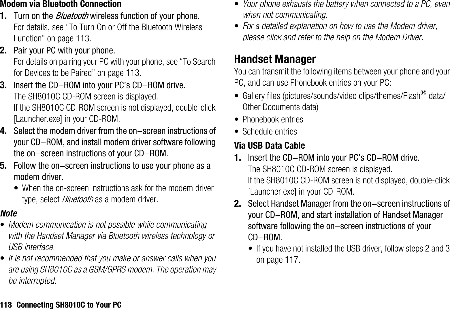 118 Connecting SH8010C to Your PCModem via Bluetooth Connection1. Turn on the Bluetooth wireless function of your phone.For details, see “To Turn On or Off the Bluetooth Wireless Function” on page 113.2. Pair your PC with your phone.For details on pairing your PC with your phone, see “To Search for Devices to be Paired” on page 113.3. Insert the CD-ROM into your PC’s CD-ROM drive.The SH8010C CD-ROM screen is displayed.If the SH8010C CD-ROM screen is not displayed, double-click [Launcher.exe] in your CD-ROM.4. Select the modem driver from the on-screen instructions of your CD-ROM, and install modem driver software following the on-screen instructions of your CD-ROM.5. Follow the on-screen instructions to use your phone as a modem driver.• When the on-screen instructions ask for the modem driver type, select Bluetooth as a modem driver.Note•Modem communication is not possible while communicating with the Handset Manager via Bluetooth wireless technology or USB interface.•It is not recommended that you make or answer calls when you are using SH8010C as a GSM/GPRS modem. The operation may be interrupted.•Your phone exhausts the battery when connected to a PC, even when not communicating.•For a detailed explanation on how to use the Modem driver, please click and refer to the help on the Modem Driver.Handset ManagerYou can transmit the following items between your phone and your PC, and can use Phonebook entries on your PC:• Gallery files (pictures/sounds/video clips/themes/Flash® data/Other Documents data)• Phonebook entries• Schedule entriesVia USB Data Cable1. Insert the CD-ROM into your PC’s CD-ROM drive.The SH8010C CD-ROM screen is displayed.If the SH8010C CD-ROM screen is not displayed, double-click [Launcher.exe] in your CD-ROM.2. Select Handset Manager from the on-screen instructions of your CD-ROM, and start installation of Handset Manager software following the on-screen instructions of your CD-ROM.• If you have not installed the USB driver, follow steps 2 and 3 on page 117.