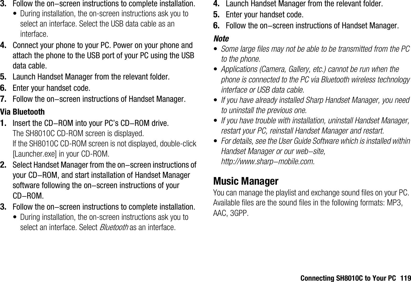 Connecting SH8010C to Your PC 1193. Follow the on-screen instructions to complete installation.• During installation, the on-screen instructions ask you to select an interface. Select the USB data cable as an interface.4. Connect your phone to your PC. Power on your phone and attach the phone to the USB port of your PC using the USB data cable.5. Launch Handset Manager from the relevant folder.6. Enter your handset code.7. Follow the on-screen instructions of Handset Manager.Via Bluetooth1. Insert the CD-ROM into your PC’s CD-ROM drive.The SH8010C CD-ROM screen is displayed.If the SH8010C CD-ROM screen is not displayed, double-click [Launcher.exe] in your CD-ROM.2. Select Handset Manager from the on-screen instructions of your CD-ROM, and start installation of Handset Manager software following the on-screen instructions of your CD-ROM.3. Follow the on-screen instructions to complete installation.• During installation, the on-screen instructions ask you to select an interface. Select Bluetooth as an interface.4. Launch Handset Manager from the relevant folder.5. Enter your handset code.6. Follow the on-screen instructions of Handset Manager.Note•Some large files may not be able to be transmitted from the PC to the phone.•Applications (Camera, Gallery, etc.) cannot be run when the phone is connected to the PC via Bluetooth wireless technology interface or USB data cable.•If you have already installed Sharp Handset Manager, you need to uninstall the previous one.•If you have trouble with installation, uninstall Handset Manager, restart your PC, reinstall Handset Manager and restart.•For details, see the User Guide Software which is installed within Handset Manager or our web-site, http://www.sharp-mobile.com.Music ManagerYou can manage the playlist and exchange sound files on your PC. Available files are the sound files in the following formats: MP3, AAC, 3GPP.
