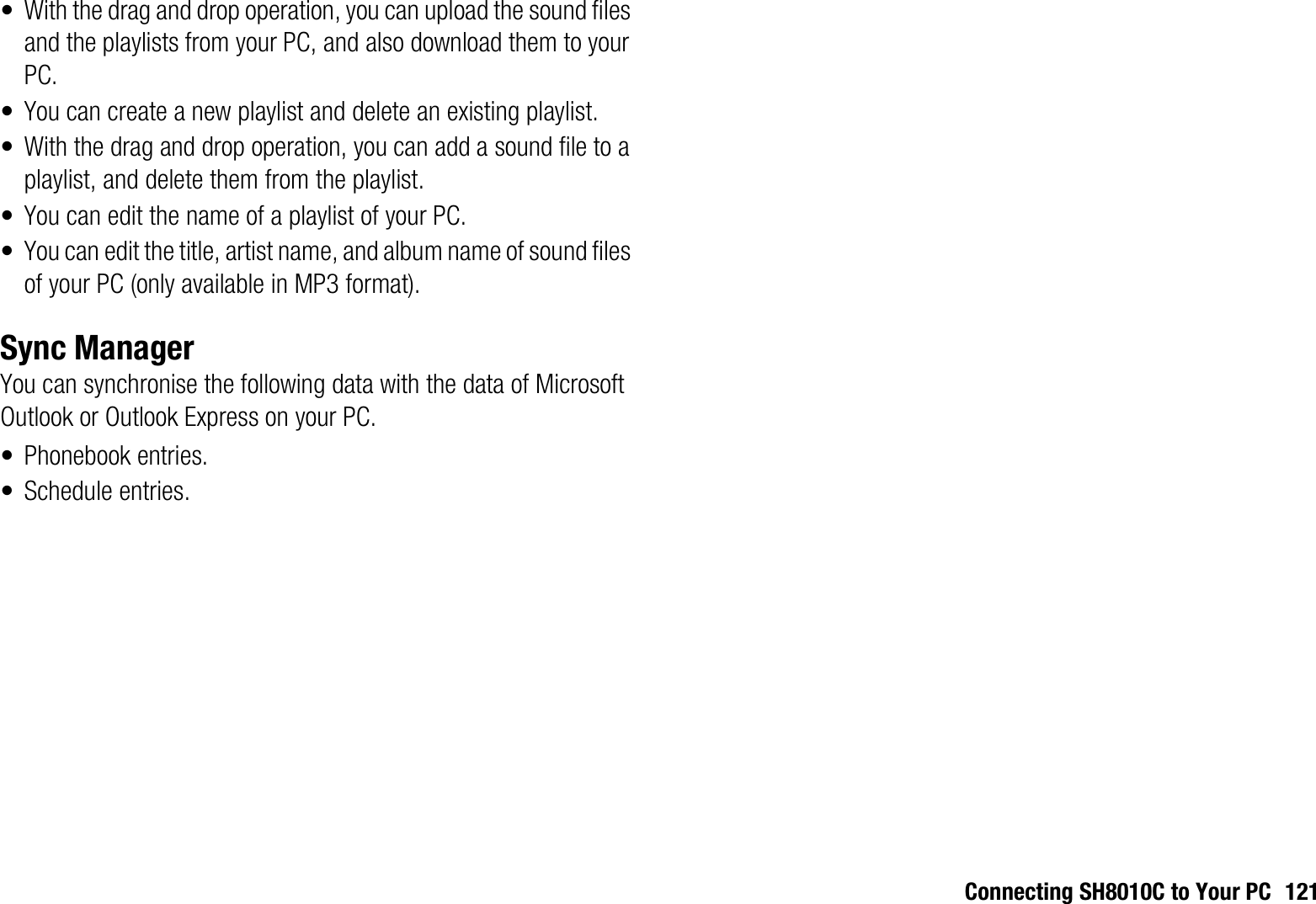 Connecting SH8010C to Your PC 121• With the drag and drop operation, you can upload the sound files and the playlists from your PC, and also download them to your PC.• You can create a new playlist and delete an existing playlist.• With the drag and drop operation, you can add a sound file to a playlist, and delete them from the playlist. • You can edit the name of a playlist of your PC.• You can edit the title, artist name, and album name of sound files of your PC (only available in MP3 format).Sync ManagerYou can synchronise the following data with the data of Microsoft Outlook or Outlook Express on your PC.• Phonebook entries.• Schedule entries.