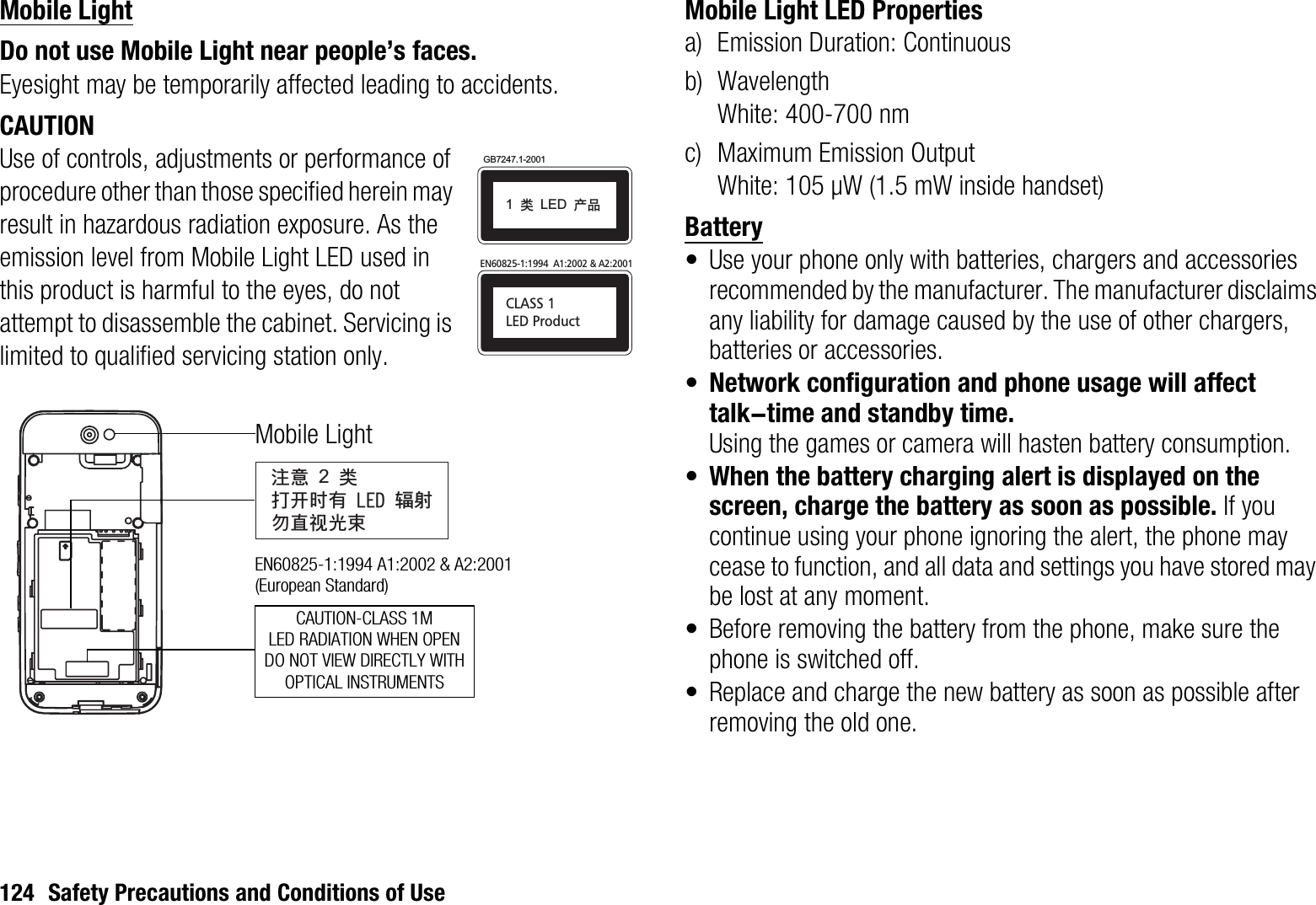 124 Safety Precautions and Conditions of UseMobile LightDo not use Mobile Light near people’s faces.Eyesight may be temporarily affected leading to accidents.CAUTIONUse of controls, adjustments or performance of procedure other than those specified herein may result in hazardous radiation exposure. As the emission level from Mobile Light LED used in this product is harmful to the eyes, do not attempt to disassemble the cabinet. Servicing is limited to qualified servicing station only.Mobile Light LED Propertiesa) Emission Duration: Continuousb) WavelengthWhite: 400-700 nmc) Maximum Emission OutputWhite: 105 μW (1.5 mW inside handset)Battery• Use your phone only with batteries, chargers and accessories recommended by the manufacturer. The manufacturer disclaims any liability for damage caused by the use of other chargers, batteries or accessories.•Network configuration and phone usage will affect talk-time and standby time.Using the games or camera will hasten battery consumption.•When the battery charging alert is displayed on the screen, charge the battery as soon as possible. If you continue using your phone ignoring the alert, the phone may cease to function, and all data and settings you have stored may be lost at any moment.• Before removing the battery from the phone, make sure the phone is switched off.• Replace and charge the new battery as soon as possible after removing the old one.CLASS 1LED ProductEN60825-1:1994  A1:2002 &amp; A2:2001GB7247.1-20011!ಢ!LED!ޘອᓖፀ!2!ಢࡌఎဟᎌ!MFE!६࿴ᇖᒇ၁਒ၦCAUTION-CLASS 1MLED RADIATION WHEN OPENDO NOT VIEW DIRECTLY WITHOPTICAL INSTRUMENTSMobile LightEN60825-1:1994 A1:2002 &amp; A2:2001 (European Standard)