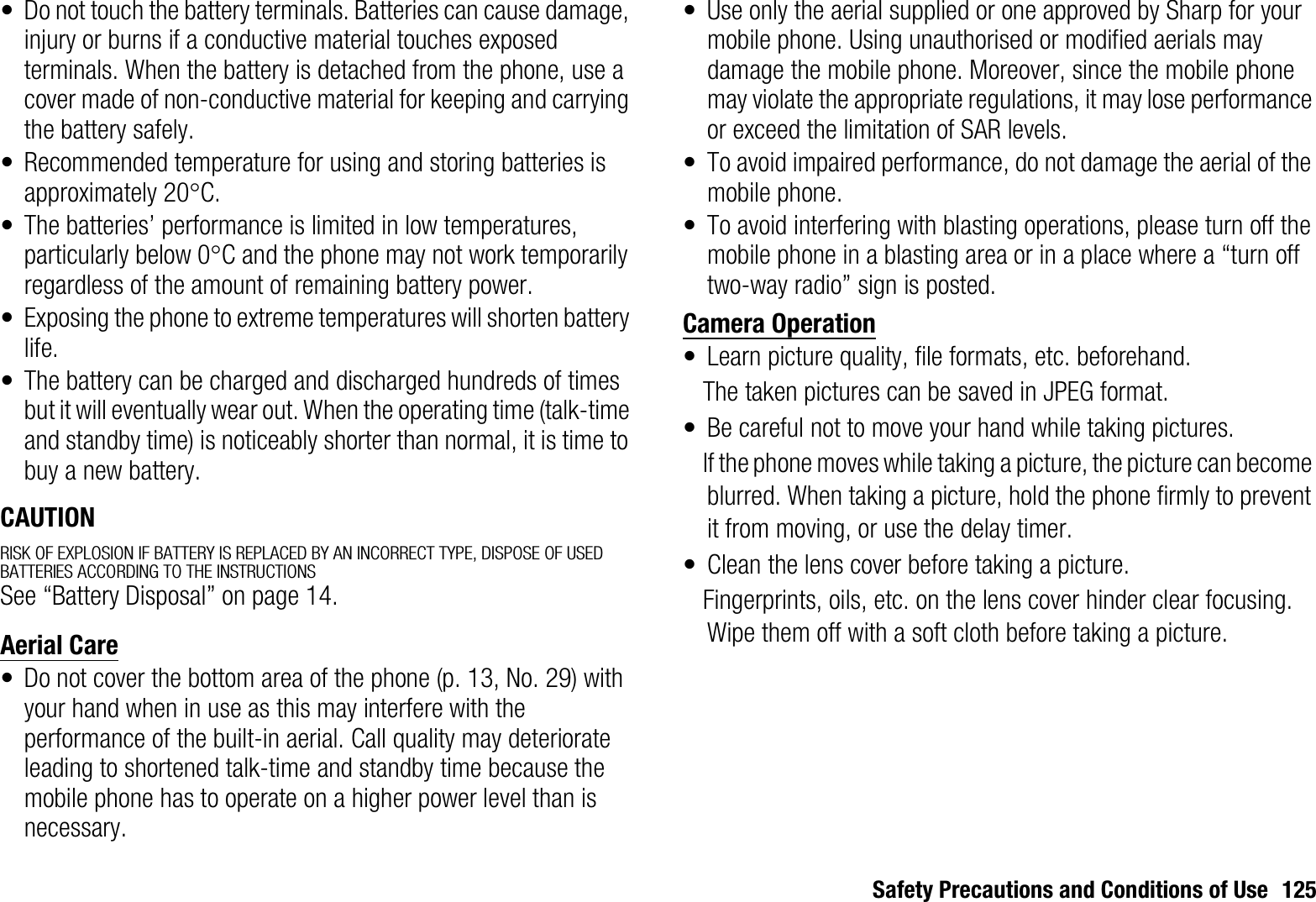 Safety Precautions and Conditions of Use 125• Do not touch the battery terminals. Batteries can cause damage, injury or burns if a conductive material touches exposed terminals. When the battery is detached from the phone, use a cover made of non-conductive material for keeping and carrying the battery safely.• Recommended temperature for using and storing batteries is approximately 20qC.• The batteries’ performance is limited in low temperatures, particularly below 0qC and the phone may not work temporarily regardless of the amount of remaining battery power.• Exposing the phone to extreme temperatures will shorten battery life.• The battery can be charged and discharged hundreds of times but it will eventually wear out. When the operating time (talk-time and standby time) is noticeably shorter than normal, it is time to buy a new battery.CAUTIONRISK OF EXPLOSION IF BATTERY IS REPLACED BY AN INCORRECT TYPE, DISPOSE OF USED BATTERIES ACCORDING TO THE INSTRUCTIONSSee “Battery Disposal” on page 14.Aerial Care• Do not cover the bottom area of the phone (p. 13, No. 29) with your hand when in use as this may interfere with the performance of the built-in aerial. Call quality may deteriorate leading to shortened talk-time and standby time because the mobile phone has to operate on a higher power level than is necessary.• Use only the aerial supplied or one approved by Sharp for your mobile phone. Using unauthorised or modified aerials may damage the mobile phone. Moreover, since the mobile phone may violate the appropriate regulations, it may lose performance or exceed the limitation of SAR levels.• To avoid impaired performance, do not damage the aerial of the mobile phone.• To avoid interfering with blasting operations, please turn off the mobile phone in a blasting area or in a place where a “turn off two-way radio” sign is posted.Camera Operation• Learn picture quality, file formats, etc. beforehand.The taken pictures can be saved in JPEG format.• Be careful not to move your hand while taking pictures.If the phone moves while taking a picture, the picture can become blurred. When taking a picture, hold the phone firmly to prevent it from moving, or use the delay timer.• Clean the lens cover before taking a picture.Fingerprints, oils, etc. on the lens cover hinder clear focusing. Wipe them off with a soft cloth before taking a picture.