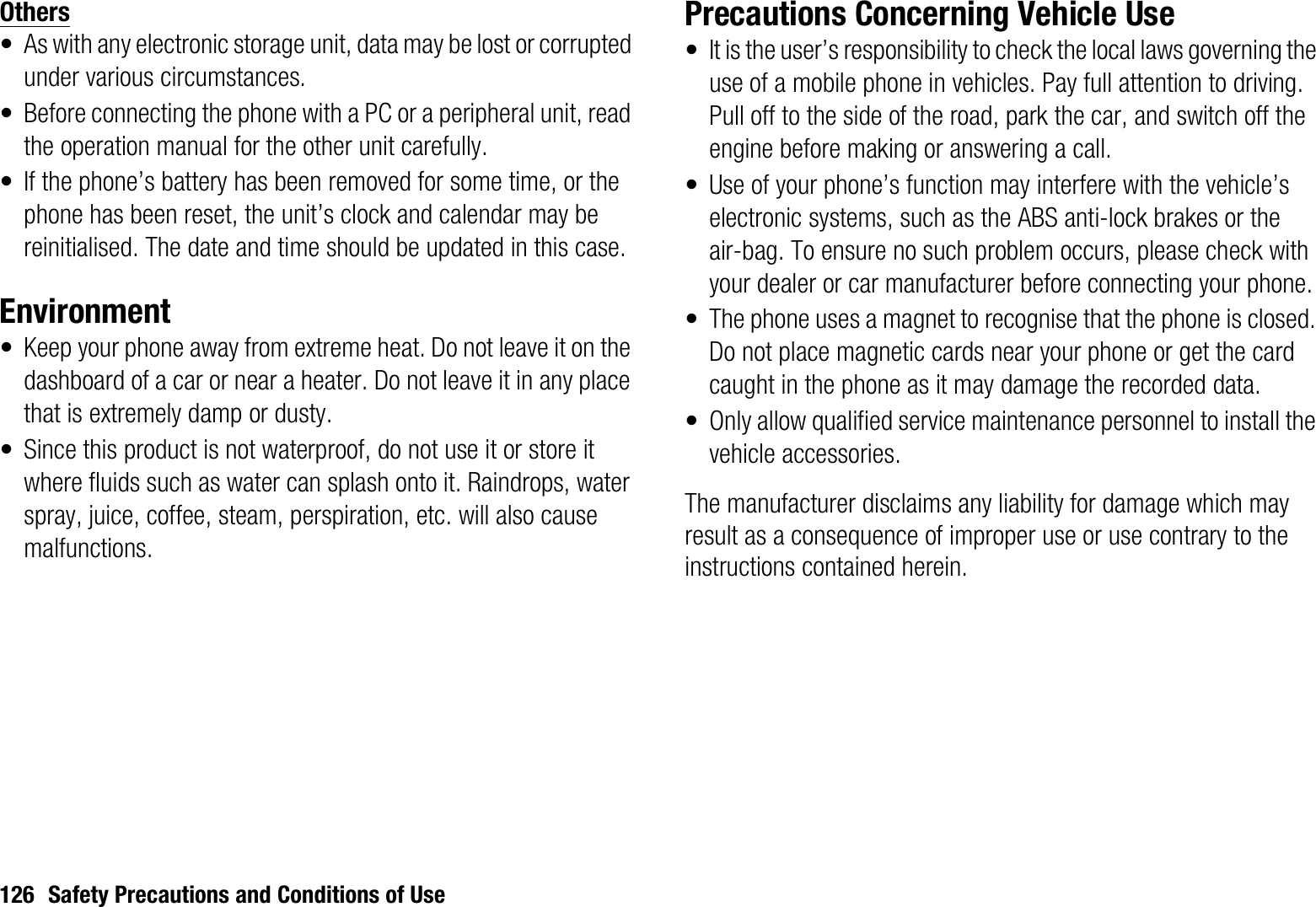 126 Safety Precautions and Conditions of UseOthers• As with any electronic storage unit, data may be lost or corrupted under various circumstances.• Before connecting the phone with a PC or a peripheral unit, read the operation manual for the other unit carefully.• If the phone’s battery has been removed for some time, or the phone has been reset, the unit’s clock and calendar may be reinitialised. The date and time should be updated in this case.Environment• Keep your phone away from extreme heat. Do not leave it on the dashboard of a car or near a heater. Do not leave it in any place that is extremely damp or dusty.• Since this product is not waterproof, do not use it or store it where fluids such as water can splash onto it. Raindrops, water spray, juice, coffee, steam, perspiration, etc. will also cause malfunctions.Precautions Concerning Vehicle Use• It is the user’s responsibility to check the local laws governing the use of a mobile phone in vehicles. Pay full attention to driving. Pull off to the side of the road, park the car, and switch off the engine before making or answering a call.• Use of your phone’s function may interfere with the vehicle’s electronic systems, such as the ABS anti-lock brakes or the air-bag. To ensure no such problem occurs, please check with your dealer or car manufacturer before connecting your phone.• The phone uses a magnet to recognise that the phone is closed. Do not place magnetic cards near your phone or get the card caught in the phone as it may damage the recorded data.• Only allow qualified service maintenance personnel to install the vehicle accessories.The manufacturer disclaims any liability for damage which may result as a consequence of improper use or use contrary to the instructions contained herein.