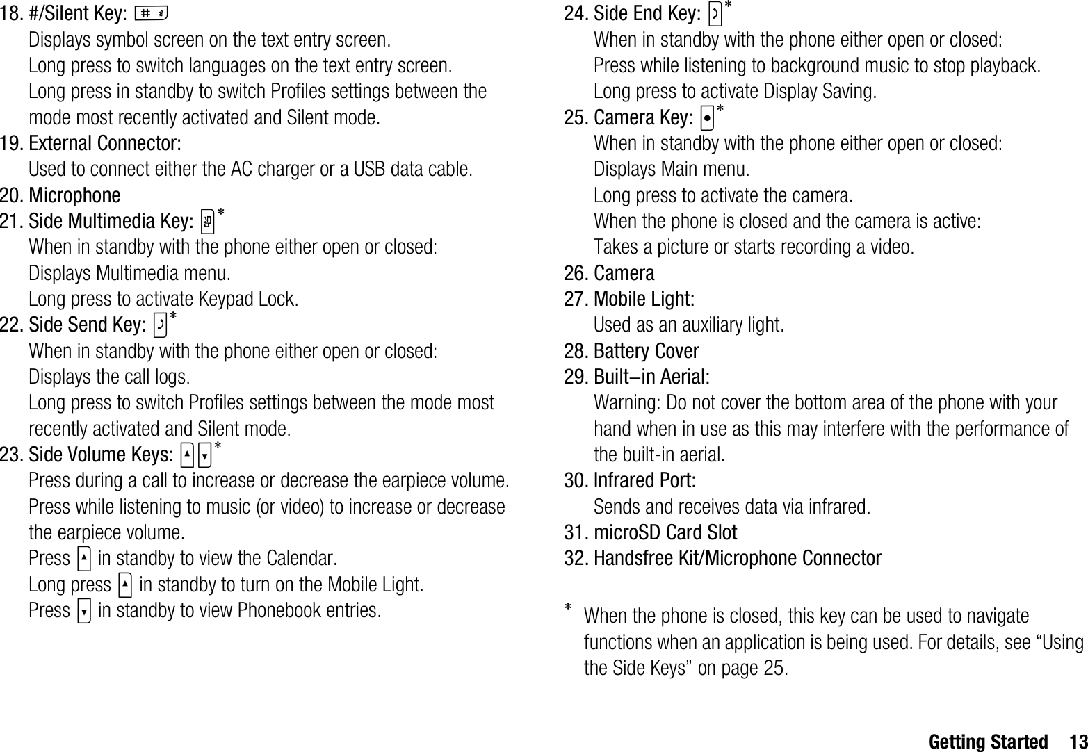 Getting Started 1318. #/Silent Key: RDisplays symbol screen on the text entry screen.Long press to switch languages on the text entry screen.Long press in standby to switch Profiles settings between the mode most recently activated and Silent mode.19. External Connector:Used to connect either the AC charger or a USB data cable.20. Microphone21. Side Multimedia Key: Y*When in standby with the phone either open or closed:Displays Multimedia menu.Long press to activate Keypad Lock.22. Side Send Key: Z*When in standby with the phone either open or closed:Displays the call logs.Long press to switch Profiles settings between the mode most recently activated and Silent mode.23. Side Volume Keys: VW*Press during a call to increase or decrease the earpiece volume.Press while listening to music (or video) to increase or decrease the earpiece volume.Press V in standby to view the Calendar.Long press V in standby to turn on the Mobile Light.Press W in standby to view Phonebook entries.24. Side End Key: S*When in standby with the phone either open or closed:Press while listening to background music to stop playback.Long press to activate Display Saving.25. Camera Key: X*When in standby with the phone either open or closed:Displays Main menu.Long press to activate the camera.When the phone is closed and the camera is active:Takes a picture or starts recording a video.26. Camera27. Mobile Light:Used as an auxiliary light.28. Battery Cover29. Built-in Aerial:Warning: Do not cover the bottom area of the phone with your hand when in use as this may interfere with the performance of the built-in aerial.30. Infrared Port:Sends and receives data via infrared.31. microSD Card Slot32. Handsfree Kit/Microphone Connector*When the phone is closed, this key can be used to navigate functions when an application is being used. For details, see “Using the Side Keys” on page 25.