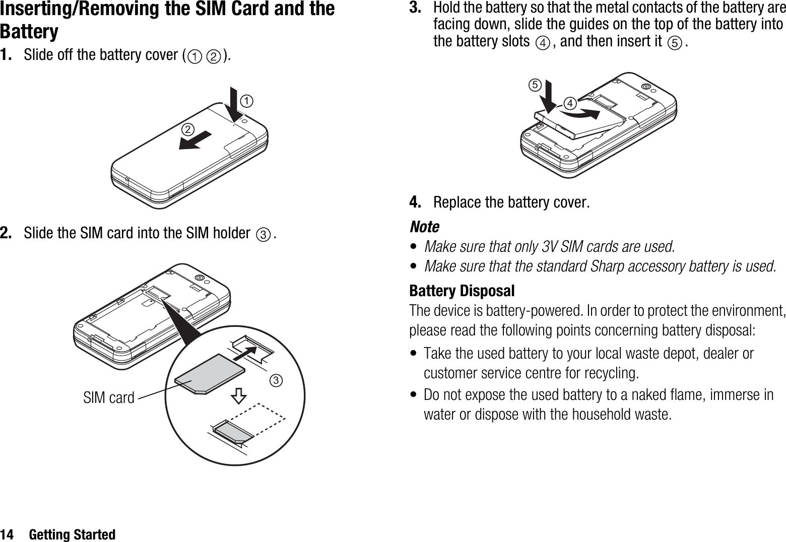 14 Getting StartedInserting/Removing the SIM Card and the Battery1. Slide off the battery cover ( ).2. Slide the SIM card into the SIM holder  .3. Hold the battery so that the metal contacts of the battery are facing down, slide the guides on the top of the battery into the battery slots  , and then insert it  .4. Replace the battery cover.Note•Make sure that only 3V SIM cards are used.•Make sure that the standard Sharp accessory battery is used.Battery DisposalThe device is battery-powered. In order to protect the environment, please read the following points concerning battery disposal:• Take the used battery to your local waste depot, dealer or customer service centre for recycling.• Do not expose the used battery to a naked flame, immerse in water or dispose with the household waste.123SIM card45