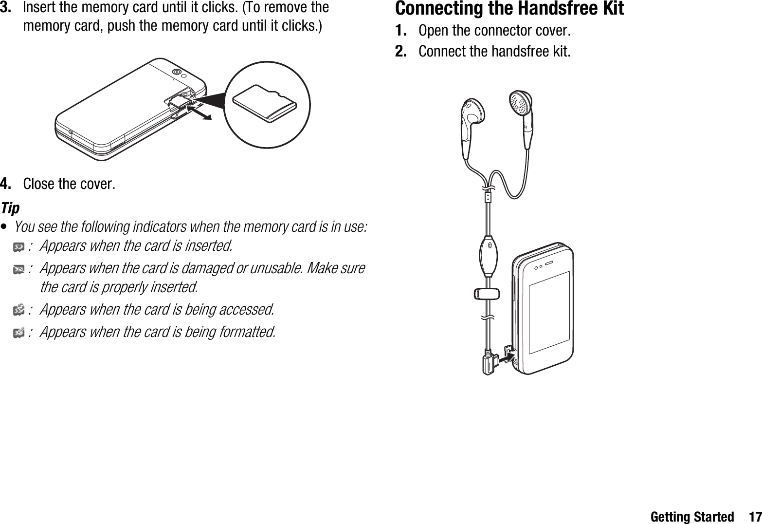 Getting Started 173. Insert the memory card until it clicks. (To remove the memory card, push the memory card until it clicks.)4. Close the cover.Tip•You see the following indicators when the memory card is in use:: Appears when the card is inserted.: Appears when the card is damaged or unusable. Make sure the card is properly inserted.: Appears when the card is being accessed.: Appears when the card is being formatted.Connecting the Handsfree Kit1. Open the connector cover.2. Connect the handsfree kit.