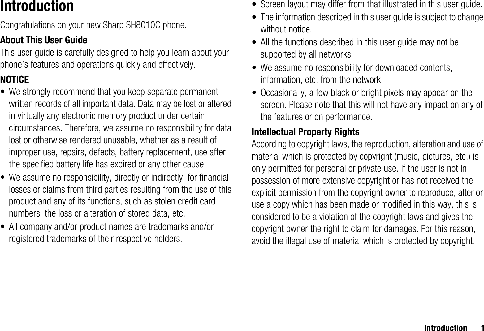 Introduction 1IntroductionCongratulations on your new Sharp SH8010C phone.About This User GuideThis user guide is carefully designed to help you learn about your phone’s features and operations quickly and effectively.NOTICE• We strongly recommend that you keep separate permanent written records of all important data. Data may be lost or altered in virtually any electronic memory product under certain circumstances. Therefore, we assume no responsibility for data lost or otherwise rendered unusable, whether as a result of improper use, repairs, defects, battery replacement, use after the specified battery life has expired or any other cause.• We assume no responsibility, directly or indirectly, for financial losses or claims from third parties resulting from the use of this product and any of its functions, such as stolen credit card numbers, the loss or alteration of stored data, etc.• All company and/or product names are trademarks and/or registered trademarks of their respective holders.• Screen layout may differ from that illustrated in this user guide.• The information described in this user guide is subject to change without notice.• All the functions described in this user guide may not be supported by all networks.• We assume no responsibility for downloaded contents, information, etc. from the network.• Occasionally, a few black or bright pixels may appear on the screen. Please note that this will not have any impact on any of the features or on performance.Intellectual Property RightsAccording to copyright laws, the reproduction, alteration and use of material which is protected by copyright (music, pictures, etc.) is only permitted for personal or private use. If the user is not in possession of more extensive copyright or has not received the explicit permission from the copyright owner to reproduce, alter or use a copy which has been made or modified in this way, this is considered to be a violation of the copyright laws and gives the copyright owner the right to claim for damages. For this reason, avoid the illegal use of material which is protected by copyright.