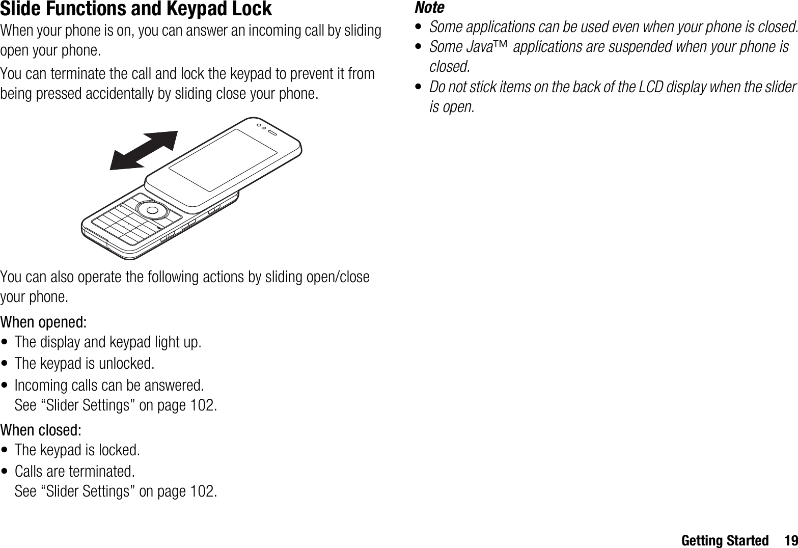 Getting Started 19Slide Functions and Keypad LockWhen your phone is on, you can answer an incoming call by sliding open your phone. You can terminate the call and lock the keypad to prevent it from being pressed accidentally by sliding close your phone.You can also operate the following actions by sliding open/close your phone.When opened:• The display and keypad light up.• The keypad is unlocked.• Incoming calls can be answered.See “Slider Settings” on page 102.When closed:• The keypad is locked.• Calls are terminated.See “Slider Settings” on page 102.Note•Some applications can be used even when your phone is closed.•Some Java™ applications are suspended when your phone is closed.•Do not stick items on the back of the LCD display when the slider is open.