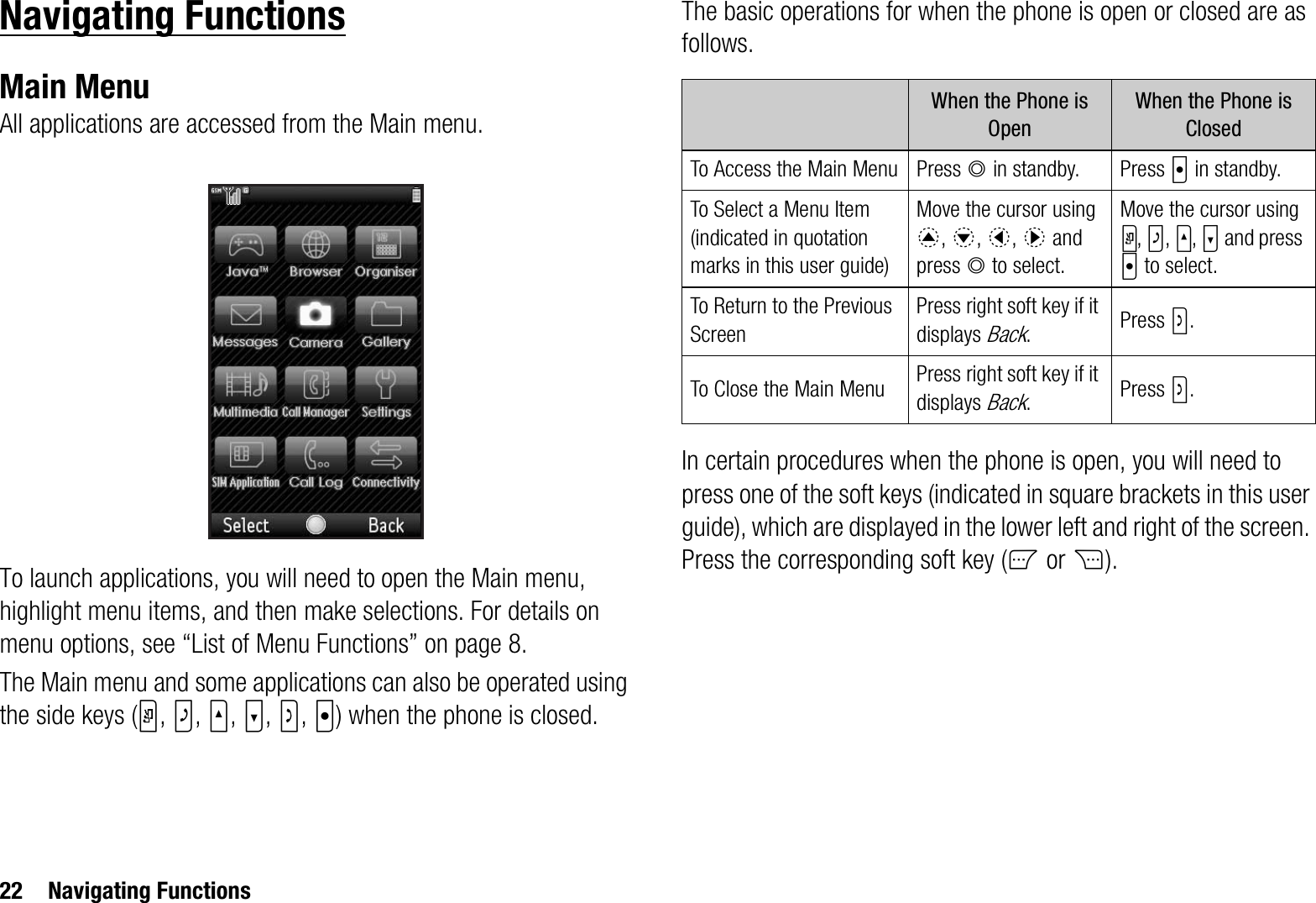 22 Navigating FunctionsNavigating FunctionsMain MenuAll applications are accessed from the Main menu.To launch applications, you will need to open the Main menu, highlight menu items, and then make selections. For details on menu options, see “List of Menu Functions” on page 8.The Main menu and some applications can also be operated using the side keys (Y,Z,V,W,S,X) when the phone is closed.The basic operations for when the phone is open or closed are as follows.In certain procedures when the phone is open, you will need to press one of the soft keys (indicated in square brackets in this user guide), which are displayed in the lower left and right of the screen. Press the corresponding soft key (A or C).When the Phone is OpenWhen the Phone is ClosedTo Access the Main Menu Press B in standby. Press X in standby.To Select a Menu Item (indicated in quotation marks in this user guide)Move the cursor using a,b,c,d and press B to select.Move the cursor using Y,Z,V,W and press X to select.To Return to the Previous ScreenPress right soft key if it displays Back.Press S.To Close the Main Menu Press right soft key if it displays Back.Press S.