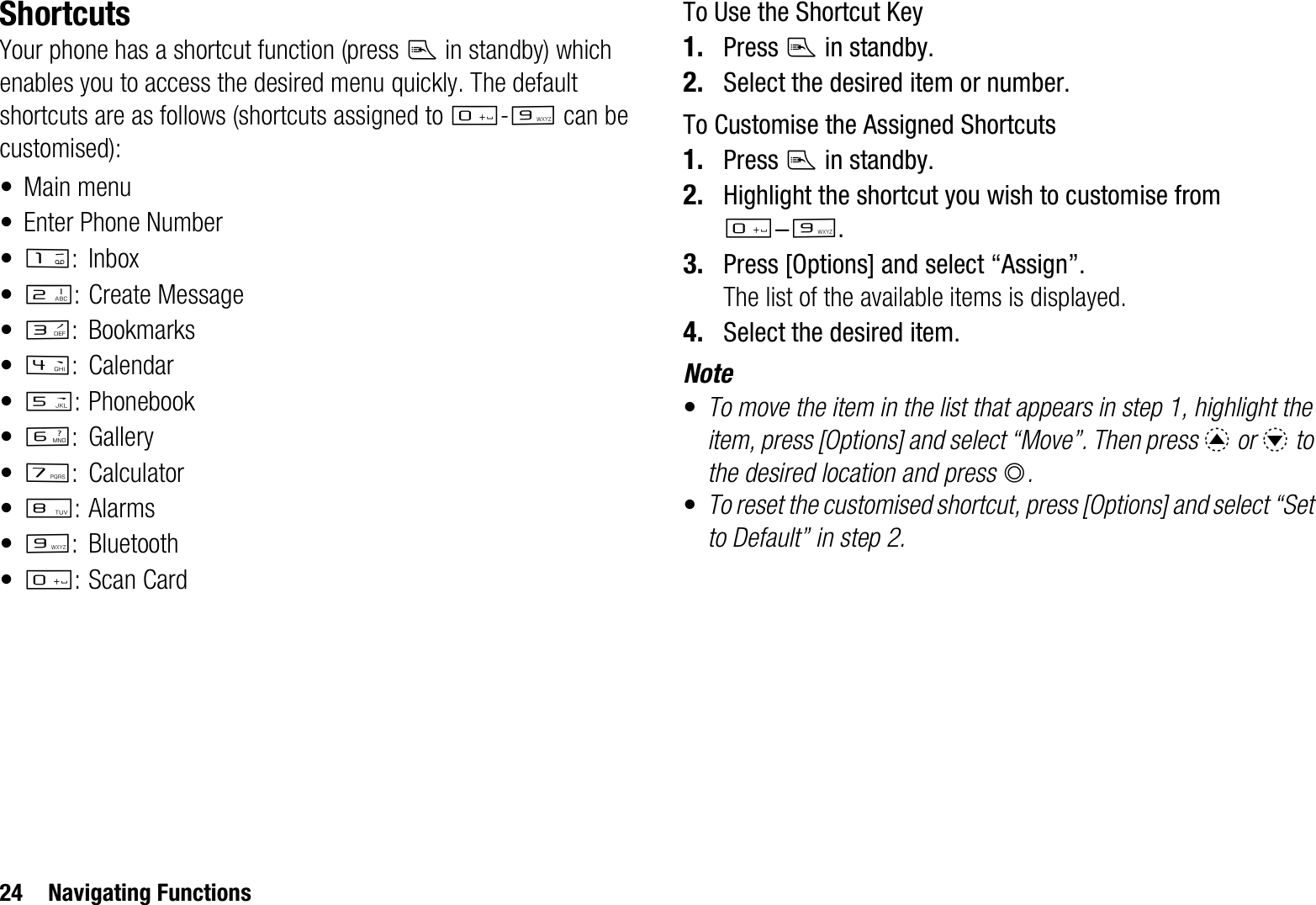 24 Navigating FunctionsShortcutsYour phone has a shortcut function (press E in standby) which enables you to access the desired menu quickly. The default shortcuts are as follows (shortcuts assigned to Q-O can be customised):• Main menu• Enter Phone Number•G:Inbox•H: Create Message•I: Bookmarks•J: Calendar•K: Phonebook•L:Gallery•M:Calculator•N:Alarms•O:Bluetooth•Q:Scan CardTo Use the Shortcut Key1. Press E in standby.2. Select the desired item or number.To Customise the Assigned Shortcuts1. Press E in standby.2. Highlight the shortcut you wish to customise from Q-O.3. Press [Options] and select “Assign”.The list of the available items is displayed.4. Select the desired item.Note•To move the item in the list that appears in step 1, highlight the item, press [Options] and select “Move”. Then press a or b to the desired location and press B.•To reset the customised shortcut, press [Options] and select “Set to Default” in step 2.