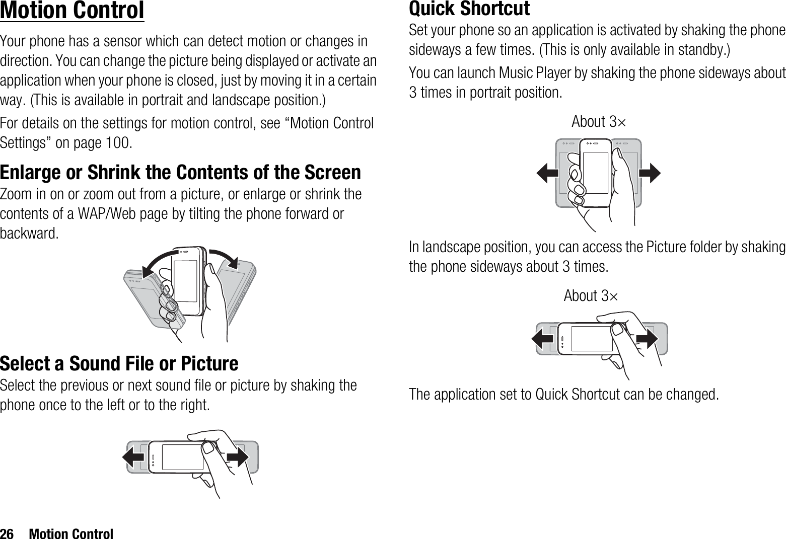 26 Motion ControlMotion ControlYour phone has a sensor which can detect motion or changes in direction. You can change the picture being displayed or activate an application when your phone is closed, just by moving it in a certain way. (This is available in portrait and landscape position.)For details on the settings for motion control, see “Motion Control Settings” on page 100.Enlarge or Shrink the Contents of the ScreenZoom in on or zoom out from a picture, or enlarge or shrink the contents of a WAP/Web page by tilting the phone forward or backward.Select a Sound File or PictureSelect the previous or next sound file or picture by shaking the phone once to the left or to the right.Quick ShortcutSet your phone so an application is activated by shaking the phone sideways a few times. (This is only available in standby.)You can launch Music Player by shaking the phone sideways about 3 times in portrait position.In landscape position, you can access the Picture folder by shaking the phone sideways about 3 times.The application set to Quick Shortcut can be changed.About 3×About 3×