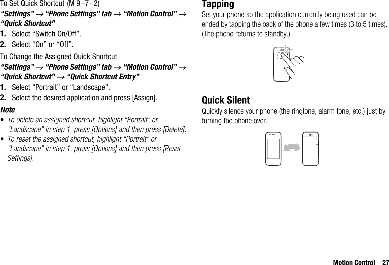 Motion Control 27To Set Quick Shortcut“Settings” o “Phone Settings” tab o “Motion Control” o“Quick Shortcut”1. Select “Switch On/Off”.2. Select “On” or “Off”.To Change the Assigned Quick Shortcut“Settings” o “Phone Settings” tab o “Motion Control” o“Quick Shortcut” o “Quick Shortcut Entry”1. Select “Portrait” or “Landscape”.2. Select the desired application and press [Assign].Note•To delete an assigned shortcut, highlight “Portrait” or “Landscape” in step 1, press [Options] and then press [Delete].•To reset the assigned shortcut, highlight “Portrait” or “Landscape” in step 1, press [Options] and then press [Reset Settings].TappingSet your phone so the application currently being used can be ended by tapping the back of the phone a few times (3 to 5 times). (The phone returns to standby.)Quick SilentQuickly silence your phone (the ringtone, alarm tone, etc.) just by turning the phone over. (M 9-7-2)