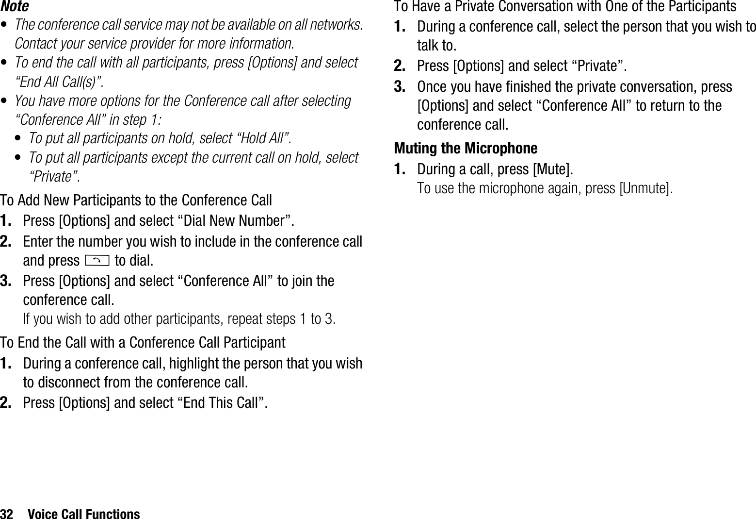 32 Voice Call FunctionsNote•The conference call service may not be available on all networks. Contact your service provider for more information.•To end the call with all participants, press [Options] and select “End All Call(s)”.•You have more options for the Conference call after selecting “Conference All” in step 1:•To put all participants on hold, select “Hold All”.•To put all participants except the current call on hold, select “Private”.To Add New Participants to the Conference Call1. Press [Options] and select “Dial New Number”.2. Enter the number you wish to include in the conference call and press D to dial.3. Press [Options] and select “Conference All” to join the conference call.If you wish to add other participants, repeat steps 1 to 3.To End the Call with a Conference Call Participant1. During a conference call, highlight the person that you wish to disconnect from the conference call.2. Press [Options] and select “End This Call”.To Have a Private Conversation with One of the Participants1. During a conference call, select the person that you wish to talk to.2. Press [Options] and select “Private”.3. Once you have finished the private conversation, press [Options] and select “Conference All” to return to the conference call.Muting the Microphone1. During a call, press [Mute].To use the microphone again, press [Unmute].