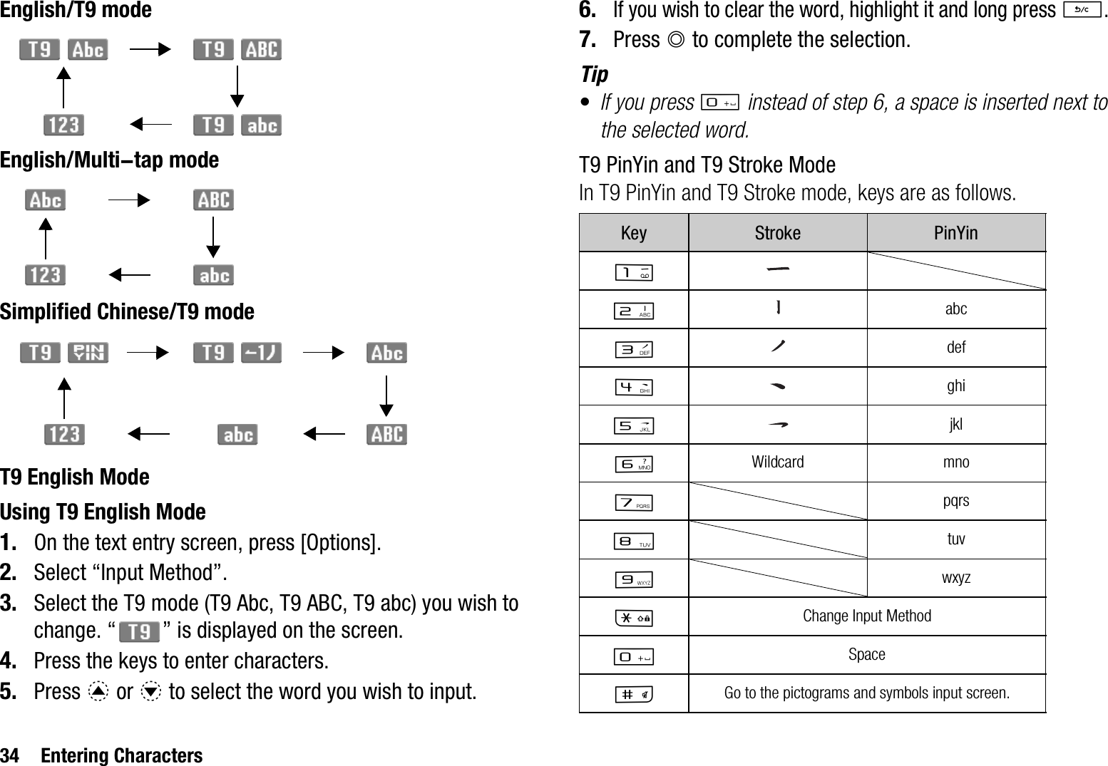 34 Entering CharactersEnglish/T9 modeEnglish/Multi-tap modeSimplified Chinese/T9 modeT9 English ModeUsing T9 English Mode1. On the text entry screen, press [Options].2. Select “Input Method”.3. Select the T9 mode (T9 Abc, T9 ABC, T9 abc) you wish to change. “ ” is displayed on the screen.4. Press the keys to enter characters.5. Press a or b to select the word you wish to input.6.If you wish to clear the word, highlight it and long press U.7. Press B to complete the selection.Tip•If you press Q instead of step 6, a space is inserted next to the selected word.T9 PinYin and T9 Stroke ModeIn T9 PinYin and T9 Stroke mode, keys are as follows.Key Stroke PinYinGHabcIdefJghiKjklLWildcard mnoMpqrsNtuvOwxyzPChange Input MethodQSpaceRGo to the pictograms and symbols input screen.