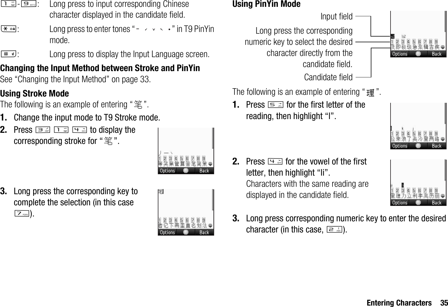 Entering Characters 35G-O: Long press to input corresponding Chinese character displayed in the candidate field.P: Long press to enter tones “ ” in T9 PinYin mode.R: Long press to display the Input Language screen.Changing the Input Method between Stroke and PinYinSee “Changing the Input Method” on page 33.Using Stroke ModeThe following is an example of entering “ ”.1. Change the input mode to T9 Stroke mode.2. Press IGJ to display the corresponding stroke for “ ”.3. Long press the corresponding key to complete the selection (in this case M).Using PinYin ModeThe following is an example of entering “ ”.1. Press K for the first letter of the reading, then highlight “l”.2. Press J for the vowel of the first letter, then highlight “li”.Characters with the same reading are displayed in the candidate field.3. Long press corresponding numeric key to enter the desired character (in this case, H).Long press the correspondingnumeric key to select the desiredcharacter directly from thecandidate field.Candidate fieldInput field