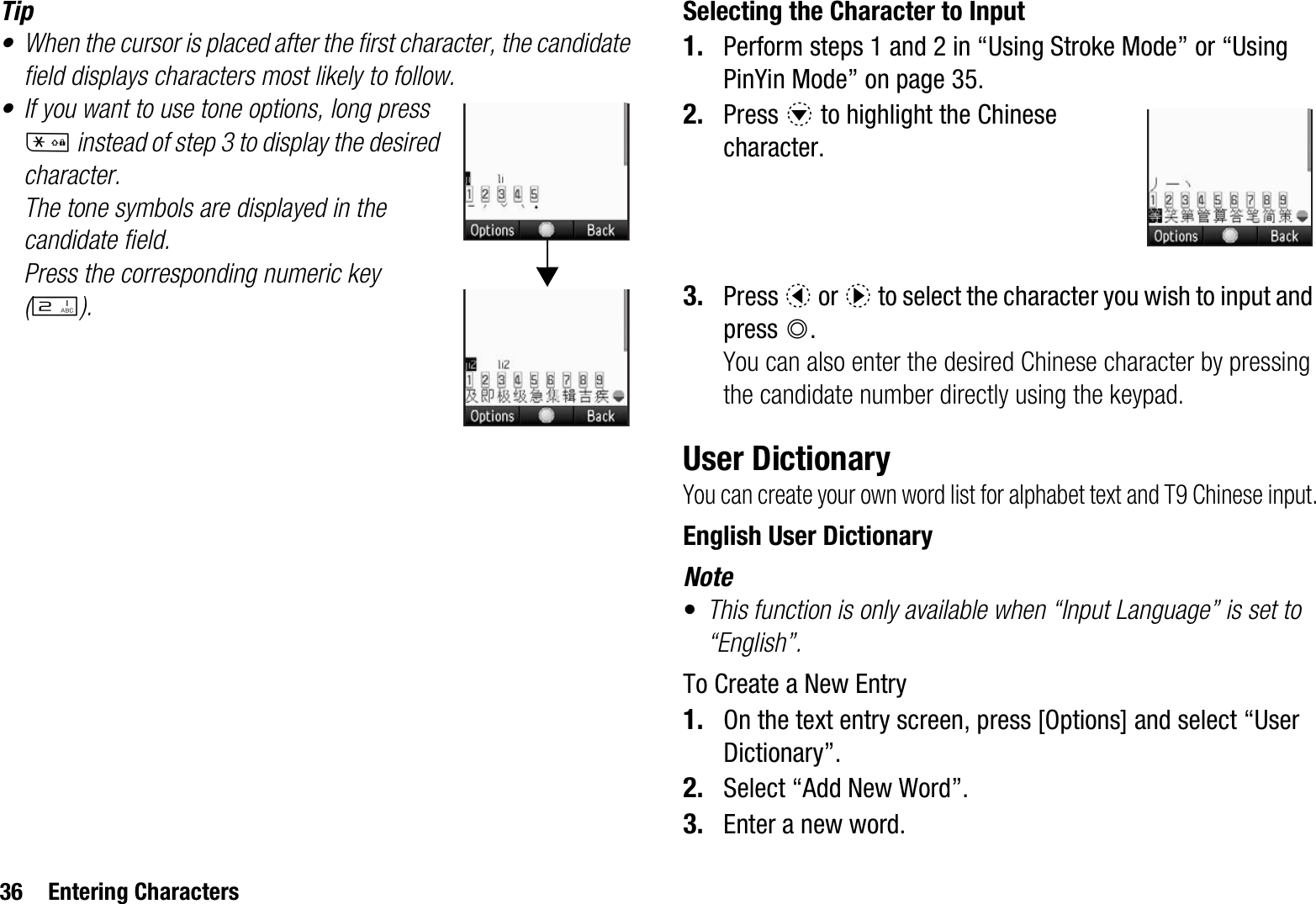 36 Entering CharactersTip• When the cursor is placed after the first character, the candidate field displays characters most likely to follow.• If you want to use tone options, long press P instead of step 3 to display the desired character.The tone symbols are displayed in the candidate field.Press the corresponding numeric key (H).Selecting the Character to Input1. Perform steps 1 and 2 in “Using Stroke Mode” or “Using PinYin Mode” on page 35. 2. Press b to highlight the Chinese character.3. Press c or d to select the character you wish to input and press B.You can also enter the desired Chinese character by pressing the candidate number directly using the keypad.User DictionaryYou can create your own word list for alphabet text and T9 Chinese input.English User DictionaryNote•This function is only available when “Input Language” is set to “English”.To Create a New Entry1. On the text entry screen, press [Options] and select “User Dictionary”.2. Select “Add New Word”.3. Enter a new word.